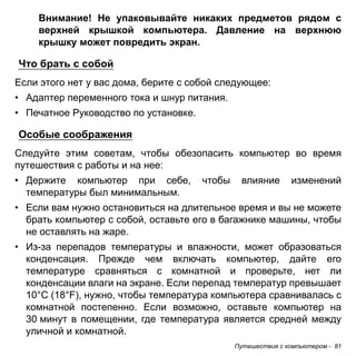Внимание! Не упаковывайте никаких предметов рядом с 
верхней крышкой компьютера. Давление на верхнюю 
крышку может повредить экран. 
Что брать с собой 
Если этого нет у вас дома, берите с собой следующее: 
• Адаптер переменного тока и шнур питания. 
• Печатное Руководство по установке. 
Особые соображения 
Следуйте этим советам, чтобы обезопасить компьютер во время 
путешествия с работы и на нее: 
• Держите компьютер при себе, чтобы влияние изменений 
температуры был минимальным. 
• Если вам нужно остановиться на длительное время и вы не можете 
брать компьютер с собой, оставьте его в багажнике машины, чтобы 
не оставлять на жаре. 
• Из-за перепадов температуры и влажности, может образоваться 
конденсация. Прежде чем включать компьютер, дайте его 
температуре сравняться с комнатной и проверьте, нет ли 
конденсации влаги на экране. Если перепад температур превышает 
10°C (18°F), нужно, чтобы температура компьютера сравнивалась с 
комнатной постепенно. Если возможно, оставьте компьютер на 
30 минут в помещении, где температура является средней между 
уличной и комнатной. 
Путешествия с компьютером - 81 
 