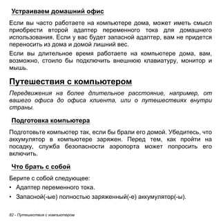 Устраиваем домашний офис 
Если вы часто работаете на компьютере дома, может иметь смысл 
приобрести второй адаптер переменного тока для домашнего 
использования. Если у вас будет запасной адаптер, вам не придется 
переносить из дома и домой лишний вес. 
Если вы длительное время работаете на компьютере дома, вам, 
возможно, стоило бы подключить внешнюю клавиатуру, монитор и 
мышь. 
Путешествия с компьютером 
Передвижения на более длительное расстояние, например, от 
вашего офиса до офиса клиента, или о путешествиях внутри 
страны. 
Подготовка компьютера 
Подготовьте компьютер так, если бы брали его домой. Убедитесь, что 
аккумулятор в компьютере заряжен. Перед тем, как пройти на 
посадку, служба безопасности аэропорта может попросить его 
включить. 
Что брать с собой 
Берите с собой следующее: 
• Адаптер переменного тока. 
• Запасной(-ые) полностью заряженный(-е) аккумулятор(-ы). 
82 - Путешествия с компьютером 
 