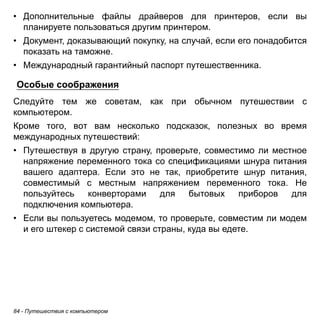 • Дополнительные файлы драйверов для принтеров, если вы 
планируете пользоваться другим принтером. 
• Документ, доказывающий покупку, на случай, если его понадобится 
показать на таможне. 
• Международный гарантийный паспорт путешественника. 
Особые соображения 
Следуйте тем же советам, как при обычном путешествии с 
компьютером. 
Кроме того, вот вам несколько подсказок, полезных во время 
международных путешествий: 
• Путешествуя в другую страну, проверьте, совместимо ли местное 
напряжение переменного тока со спецификациями шнура питания 
вашего адаптера. Если это не так, приобретите шнур питания, 
совместимый с местным напряжением переменного тока. Не 
пользуйтесь конверторами для бытовых приборов для 
подключения компьютера. 
• Если вы пользуетесь модемом, то проверьте, совместим ли модем 
и его штекер с системой связи страны, куда вы едете. 
84 - Путешествия с компьютером 
 