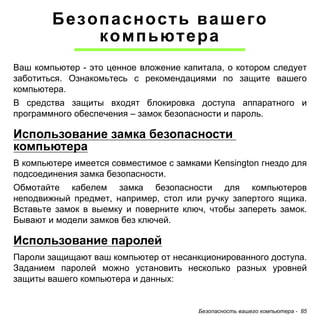 Безопасность вашего 
компьютера 
Ваш компьютер - это ценное вложение капитала, о котором следует 
заботиться. Ознакомьтесь с рекомендациями по защите вашего 
компьютера. 
В средства защиты входят блокировка доступа аппаратного и 
программного обеспечения – замок безопасности и пароль. 
Использование замка безопасности 
компьютера 
В компьютере имеется совместимое с замками Kensington гнездо для 
подсоединения замка безопасности. 
Обмотайте кабелем замка безопасности для компьютеров 
неподвижный предмет, например, стол или ручку запертого ящика. 
Вставьте замок в выемку и поверните ключ, чтобы запереть замок. 
Бывают и модели замков без ключей. 
Использование паролей 
Пароли защищают ваш компьютер от несанкционированного доступа. 
Заданием паролей можно установить несколько разных уровней 
защиты вашего компьютера и данных: 
Безопасность вашего компьютера - 85 
 