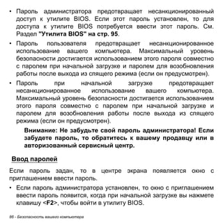• Пароль администратора предотвращает несанкционированный 
доступ к утилите BIOS. Если этот пароль установлен, то для 
доступа к утилите BIOS потребуется ввести этот пароль. См. 
Раздел "Утилита BIOS" на стр. 95. 
• Пароль пользователя предотвращает несанкционированное 
использование вашего компьютера. Максимальный уровень 
безопасности достигается использованием этого пароля совместно 
с паролем при начальной загрузке и паролем для возобновления 
работы после выхода из спящего режима (если он предусмотрен). 
• Пароль при начальной загрузке предотвращает 
несанкционированное использование вашего компьютера. 
Максимальный уровень безопасности достигается использованием 
этого пароля совместно с паролем при начальной загрузке и 
паролем для возобновления работы после выхода из спящего 
режима (если он предусмотрен). 
Внимание: Не забудьте свой пароль администратора! Если 
забудете пароль, то обратитесь к вашему продавцу или в 
авторизованный сервисный центр. 
Ввод паролей 
Если пароль задан, то в центре экрана появляется окно с 
приглашением ввести пароль. 
• Если пароль администратора установлен, то окно с приглашением 
ввести пароль появится, когда при начальной загрузке вы нажмете 
клавишу <F2>, чтобы войти в утилиту BIOS. 
86 - Безопасность вашего компьютера 
 