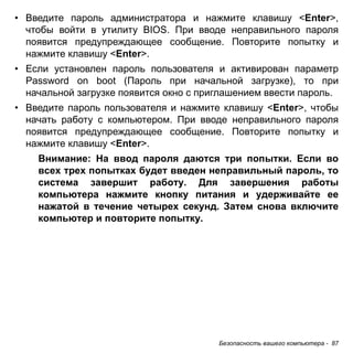 • Введите пароль администратора и нажмите клавишу <Enter>, 
чтобы войти в утилиту BIOS. При вводе неправильного пароля 
появится предупреждающее сообщение. Повторите попытку и 
нажмите клавишу <Enter>. 
• Если установлен пароль пользователя и активирован параметр 
Password on boot (Пароль при начальной загрузке), то при 
начальной загрузке появится окно с приглашением ввести пароль. 
• Введите пароль пользователя и нажмите клавишу <Enter>, чтобы 
начать работу с компьютером. При вводе неправильного пароля 
появится предупреждающее сообщение. Повторите попытку и 
нажмите клавишу <Enter>. 
Внимание: На ввод пароля даются три попытки. Если во 
всех трех попытках будет введен неправильный пароль, то 
система завершит работу. Для завершения работы 
компьютера нажмите кнопку питания и удерживайте ее 
нажатой в течение четырех секунд. Затем снова включите 
компьютер и повторите попытку. 
Безопасность вашего компьютера - 87 
 