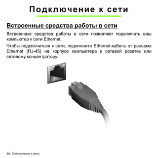 Подключение к сети 
Встроенные средства работы в сети 
Встроенные средства работы в сети позволяют подключать ваш 
компьютер к сети Ethernet. 
Чтобы подключиться к сети, подключите Ethernet-кабель от разъема 
Ethernet (RJ-45) на корпусе компьютера к сетевой розетке или 
сетевому концентратору. 
88 - Подключение к сети 
 
