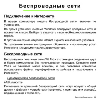 Беспроводные сети 
Подключение к Интернету 
В вашем компьютере модуль беспроводной связи включен по 
умолчанию. 
Во время установки система Windows обнаружит доступные сети и 
покажет их список. Выберите вашу сеть и при необходимости введите 
пароль. 
В противном случае откройте Internet Explorer и выполните указания. 
За дополнительными инструкциями обратитесь к поставщику услуг 
Интернета или документации маршрутизатора. 
Беспроводные сети 
Беспроводная локальная сеть (WLAN) - это сеть для соединения двух 
и более компьютеров без использования проводов. Создание сети 
Wi-Fi не занимает много времени, и она позволяет совместно 
использовать файлы, периферийные устройства и подключение к 
Интернету. 
Преимущества беспроводной сети 
Мобильность 
Пользователи домашней беспроводной сети могут получать общий 
доступ к файлам и устройствам (например, к принтеру или сканеру), 
подключенным к такой сети. 
Беспроводные сети - 89 
 