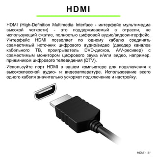 HDMI - 91 
HDMI 
HDMI (High-Definition Multimedia Interface - интерфейс мультимедиа 
высокой четкости) - это поддерживаемый в отрасли, не 
использующий сжатие, полностью цифровой аудио/видеоинтерфейс. 
Интерфейс HDMI позволяет по одному кабелю соединять 
совместимый источник цифрового аудио/видео (декодер каналов 
кабельного ТВ, проигрыватель DVD-дисков, A/V-ресивер) с 
совместимым монитором цифрового звука и/или видео, например, 
приемником цифрового телевидения (DTV). 
Используйте порт HDMI в вашем компьютере для подключения к 
высококлассной аудио- и видеоаппаратуре. Использование всего 
одного кабеля значительно ускоряет подключение и настройку. 
 
