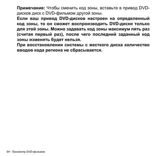 Примечание: Чтобы сменить код зоны, вставьте в привод DVD- 
дисков диск с DVD-фильмом другой зоны. 
Если ваш привод DVD-дисков настроен на определенный 
код зоны, то он сможет воспроизводить DVD-диски только 
для этой зоны. Можно задавать код зоны максимум пять раз 
(считая первый раз), после чего последний заданный код 
зоны изменить будет нельзя. 
При восстановлении системы с жесткого диска количество 
вводов кода региона не сбрасывается. 
94 - Просмотр DVD-фильмов 
 