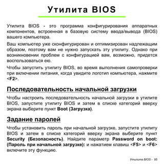 Утилита BIOS - 95 
Утилита BIOS 
Утилита BIOS - это программа конфигурирования аппаратных 
компонентов, встроенная в базовую систему ввода/вывода (BIOS) 
вашего компьютера. 
Ваш компьютер уже сконфигурирован и оптимизирован надлежащим 
образом, поэтому вам не нужно запускать эту утилиту. Однако при 
возникновении проблем с конфигурацией вам, возможно, придется 
воспользоваться ею. 
Чтобы запустить утилиту BIOS, во время выполнения самопроверки 
при включении питания, когда увидите логотип компьютера, нажмите 
<F2>. 
Последовательность начальной загрузки 
Чтобы настроить последовательность начальной загрузки в утилите 
BIOS, запустите утилиту BIOS и затем в списке категорий вверху 
экрана выберите пункт Boot (Загрузка). 
Задание паролей 
Чтобы установить пароль при начальной загрузке, запустите утилиту 
BIOS и затем в списке категорий вверху экрана выберите пункт 
Security (Безопасность). Найдите параметр Password on boot: 
(Пароль при начальной загрузке): и нажатием клавиш <F5> и <F6> 
включите эту функцию. 
 