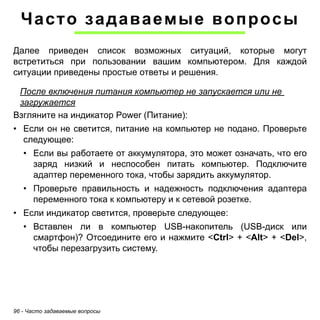 Часто задаваемые вопросы 
Далее приведен список возможных ситуаций, которые могут 
встретиться при пользовании вашим компьютером. Для каждой 
ситуации приведены простые ответы и решения. 
После включения питания компьютер не запускается или не 
загружается 
Взгляните на индикатор Power (Питание): 
• Если он не светится, питание на компьютер не подано. Проверьте 
следующее: 
• Если вы работаете от аккумулятора, это может означать, что его 
заряд низкий и неспособен питать компьютер. Подключите 
адаптер переменного тока, чтобы зарядить аккумулятор. 
• Проверьте правильность и надежность подключения адаптера 
переменного тока к компьютеру и к сетевой розетке. 
• Если индикатор светится, проверьте следующее: 
• Вставлен ли в компьютер USB-накопитель (USB-диск или 
смартфон)? Отсоедините его и нажмите <Ctrl> + <Alt> + <Del>, 
чтобы перезагрузить систему. 
96 - Часто задаваемые вопросы 
 