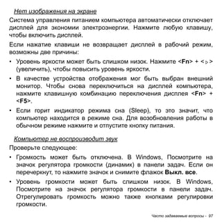 Нет изображения на экране 
Система управления питанием компьютера автоматически отключает 
дисплей для экономии электроэнергии. Нажмите любую клавишу, 
чтобы включить дисплей. 
Если нажатие клавиши не возвращает дисплей в рабочий режим, 
возможны две причины: 
• Уровень яркости может быть слишком низок. Нажмите <Fn> + < > 
(увеличить), чтобы повысить уровень яркости. 
• В качестве устройства отображения мог быть выбран внешний 
монитор. Чтобы снова переключиться на дисплей компьютера, 
нажмите клавишную комбинацию переключения дисплея <Fn> + 
<F5>. 
• Если горит индикатор режима сна (Sleep), то это значит, что 
компьютер находится в режиме сна. Для возобновления работы в 
обычном режиме нажмите и отпустите кнопку питания. 
Компьютер не воспроизводит звук 
Проверьте следующее: 
• Громкость может быть отключена. В Windows, Посмотрите на 
значок регулятора громкости (динамик) в панели задач. Если он 
перечеркнут, то нажмите значок и снимите флажок Выкл. все. 
• Уровень громкости может быть слишком низок. В Windows, 
Посмотрите на значок регулятора громкости в панели задач. 
Отрегулировать громкость можно также кнопками регулировки 
громкости. 
Часто задаваемые вопросы - 97 
 