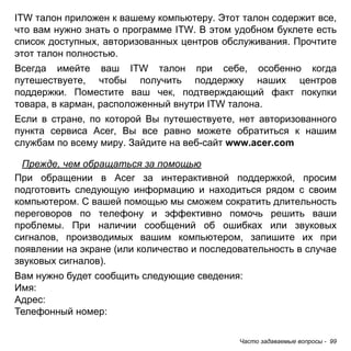 ITW талон приложен к вашему компьютеру. Этот талон содержит все, 
что вам нужно знать о программе ITW. В этом удобном буклете есть 
список доступных, авторизованных центров обслуживания. Прочтите 
этот талон полностью. 
Всегда имейте ваш ITW талон при себе, особенно когда 
путешествуете, чтобы получить поддержку наших центров 
поддержки. Поместите ваш чек, подтверждающий факт покупки 
товара, в карман, расположенный внутри ITW талона. 
Если в стране, по которой Вы путешествуете, нет авторизованного 
пункта сервиса Acer, Вы все равно можете обратиться к нашим 
службам по всему миру. Зайдите на веб-сайт www.acer.com 
Прежде, чем обращаться за помощью 
При обращении в Acer за интерактивной поддержкой, просим 
подготовить следующую информацию и находиться рядом с своим 
компьютером. С вашей помощью мы сможем сократить длительность 
переговоров по телефону и эффективно помочь решить ваши 
проблемы. При наличии сообщений об ошибках или звуковых 
сигналов, производимых вашим компьютером, запишите их при 
появлении на экране (или количество и последовательность в случае 
звуковых сигналов). 
Вам нужно будет сообщить следующие сведения: 
Имя: 
Адрес: 
Телефонный номер: 
Часто задаваемые вопросы - 99 
 