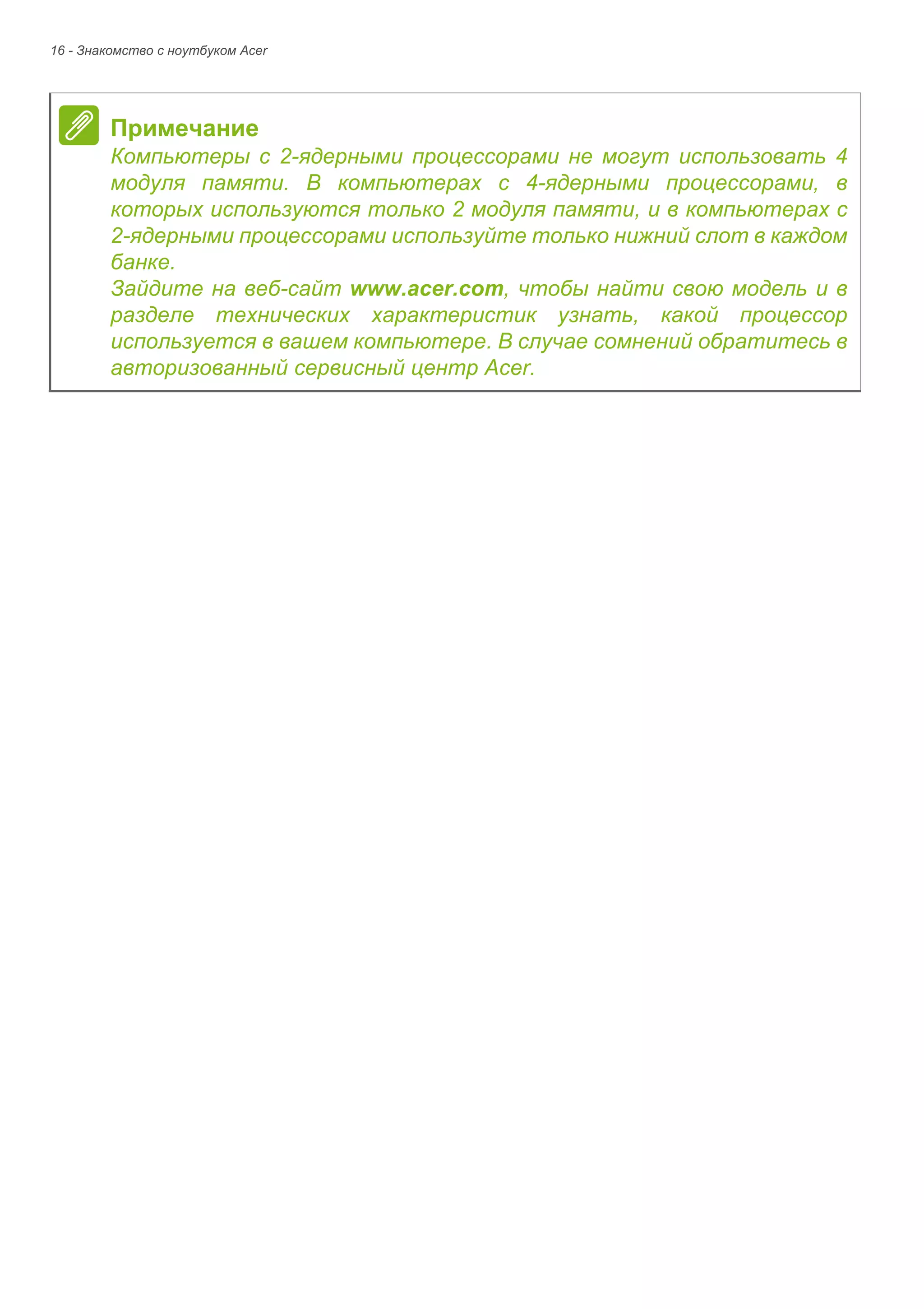 16 - Знакомство с ноутбуком Acer 
Примечание 
Компьютеры с 2-ядерными процессорами не могут использовать 4 
модуля памяти. В компьютерах с 4-ядерными процессорами, в 
которых используются только 2 модуля памяти, и в компьютерах с 
2-ядерными процессорами используйте только нижний слот в каждом 
банке. 
Зайдите на веб-сайт www.acer.com, чтобы найти свою модель и в 
разделе технических характеристик узнать, какой процессор 
используется в вашем компьютере. В случае сомнений обратитесь в 
авторизованный сервисный центр Acer. 
 