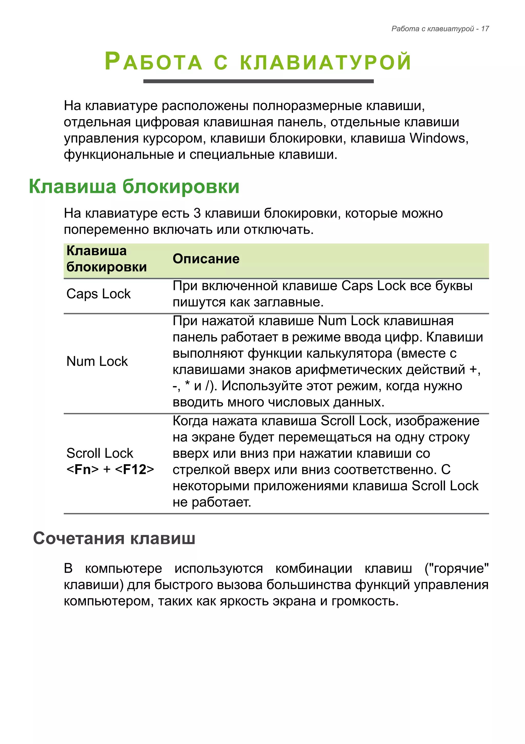 Pабота с клавиатурой - 17 
PАБОТА С КЛАВИАТУРОЙ 
На клавиатуре расположены полноразмерные клавиши, 
отдельная цифровая клавишная панель, отдельные клавиши 
управления курсором, клавиши блокировки, клавиша Windows, 
функциональные и специальные клавиши. 
Клавиша блокировки 
На клавиатуре есть 3 клавиши блокировки, которые можно 
попеременно включать или отключать. 
Сочетания клавиш 
В компьютере используются комбинации клавиш ("горячие" 
клавиши) для быстрого вызова большинства функций управления 
компьютером, таких как яркость экрана и громкость. 
Клавиша 
блокировки Описание 
Caps Lock При включенной клавише Caps Lock все буквы 
пишутся как заглавные. 
Num Lock 
При нажатой клавише Num Lock клавишная 
панель работает в режиме ввода цифр. Клавиши 
выполняют функции калькулятора (вместе с 
клавишами знаков арифметических действий +, 
-, * и /). Используйте этот режим, когда нужно 
вводить много числовых данных. 
Scroll Lock 
<Fn> + <F12> 
Когда нажата клавиша Scroll Lock, изображение 
на экране будет перемещаться на одну строку 
вверх или вниз при нажатии клавиши со 
стрелкой вверх или вниз соответственно. С 
некоторыми приложениями клавиша Scroll Lock 
не работает. 
 