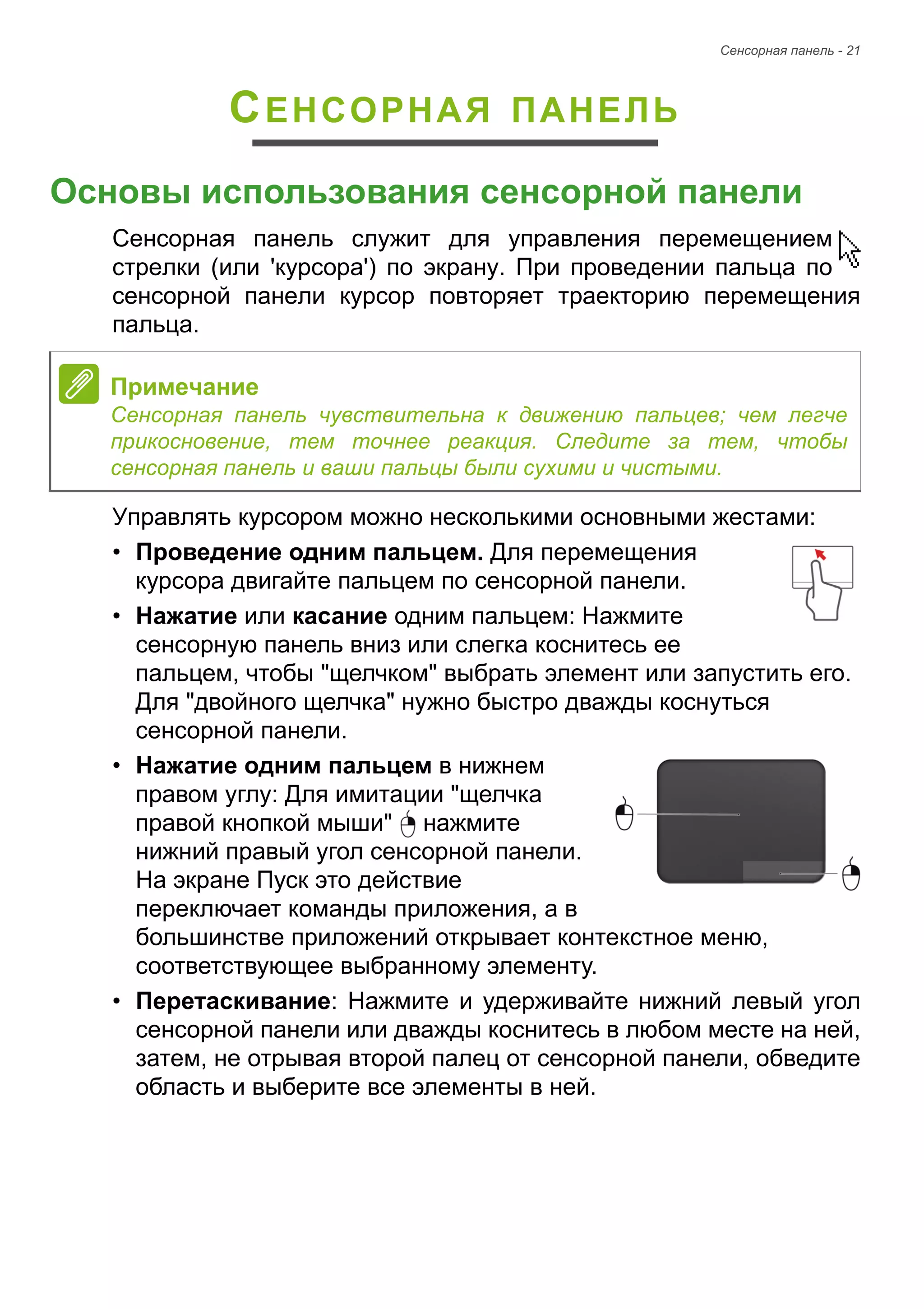 Сенсорная панель - 21 
СЕНСОРНАЯ ПАНЕЛЬ 
Основы использования сенсорной панели 
Сенсорная панель служит для управления перемещением 
стрелки (или 'курсора') по экрану. При проведении пальца по 
сенсорной панели курсор повторяет траекторию перемещения 
пальца. 
Управлять курсором можно несколькими основными жестами: 
• Проведение одним пальцем. Для перемещения 
курсора двигайте пальцем по сенсорной панели. 
• Нажатие или касание одним пальцем: Нажмите 
сенсорную панель вниз или слегка коснитесь ее 
пальцем, чтобы "щелчком" выбрать элемент или запустить его. 
Для "двойного щелчка" нужно быстро дважды коснуться 
сенсорной панели. 
• Нажатие одним пальцем в нижнем 
правом углу: Для имитации "щелчка 
правой кнопкой мыши" нажмите 
нижний правый угол сенсорной панели. 
На экране Пуск это действие 
переключает команды приложения, а в 
большинстве приложений открывает контекстное меню, 
соответствующее выбранному элементу. 
• Перетаскивание: Нажмите и удерживайте нижний левый угол 
сенсорной панели или дважды коснитесь в любом месте на ней, 
затем, не отрывая второй палец от сенсорной панели, обведите 
область и выберите все элементы в ней. 
Примечание 
Сенсорная панель чувствительна к движению пальцев; чем легче 
прикосновение, тем точнее реакция. Следите за тем, чтобы 
сенсорная панель и ваши пальцы были сухими и чистыми. 
 