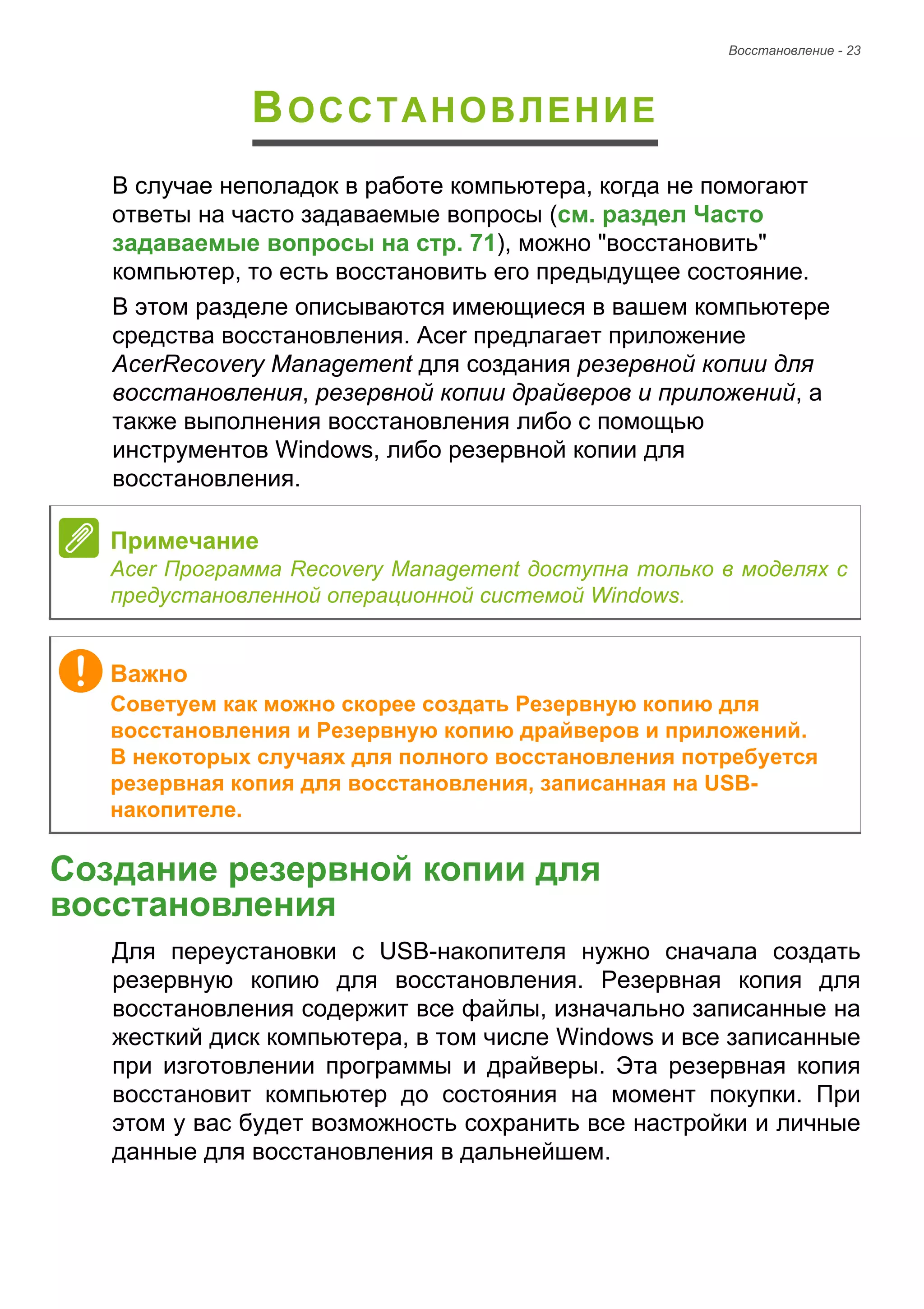Восстановление - 23 
ВОССТАНОВЛЕНИЕ 
В случае неполадок в работе компьютера, когда не помогают 
ответы на часто задаваемые вопросы (см. раздел Часто 
задаваемые вопросы на стр. 71), можно "восстановить" 
компьютер, то есть восстановить его предыдущее состояние. 
В этом разделе описываются имеющиеся в вашем компьютере 
средства восстановления. Acer предлагает приложение 
AcerRecovery Management для создания резервной копии для 
восстановления, резервной копии драйверов и приложений, а 
также выполнения восстановления либо с помощью 
инструментов Windows, либо резервной копии для 
восстановления. 
Создание резервной копии для восстановления 
Для переустановки с USB-накопителя нужно сначала создать 
резервную копию для восстановления. Резервная копия для 
восстановления содержит все файлы, изначально записанные на 
жесткий диск компьютера, в том числе Windows и все записанные 
при изготовлении программы и драйверы. Эта резервная копия 
восстановит компьютер до состояния на момент покупки. При 
этом у вас будет возможность сохранить все настройки и личные 
данные для восстановления в дальнейшем. 
Примечание 
Acer Программа Recovery Management доступна только в моделях с 
предустановленной операционной системой Windows. 
Важно 
Советуем как можно скорее создать Резервную копию для 
восстановления и Резервную копию драйверов и приложений. 
В некоторых случаях для полного восстановления потребуется 
резервная копия для восстановления, записанная на USB- 
накопителе. 
 