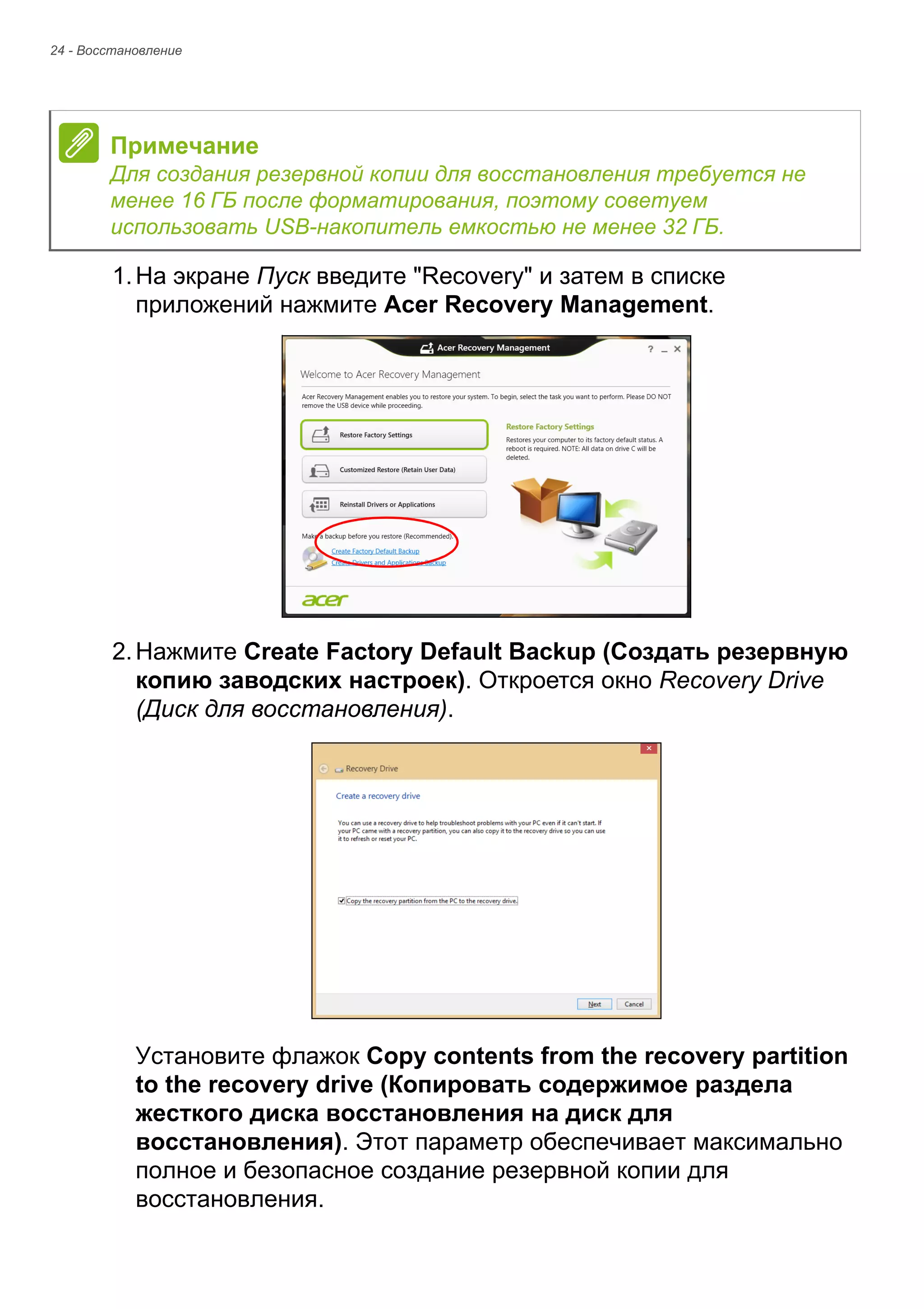 24 - Восстановление 
1. На экране Пуск введите "Recovery" и затем в списке 
приложений нажмите Acer Recovery Management. 
2. Нажмите Create Factory Default Backup (Создать резервную 
копию заводских настроек). Откроется окно Recovery Drive 
(Диск для восстановления). 
Установите флажок Copy contents from the recovery partition 
to the recovery drive (Копировать содержимое раздела 
жесткого диска восстановления на диск для 
восстановления). Этот параметр обеспечивает максимально 
полное и безопасное создание резервной копии для 
восстановления. 
Примечание 
Для создания резервной копии для восстановления требуется не 
менее 16 ГБ после форматирования, поэтому советуем 
использовать USB-накопитель емкостью не менее 32 ГБ. 
 