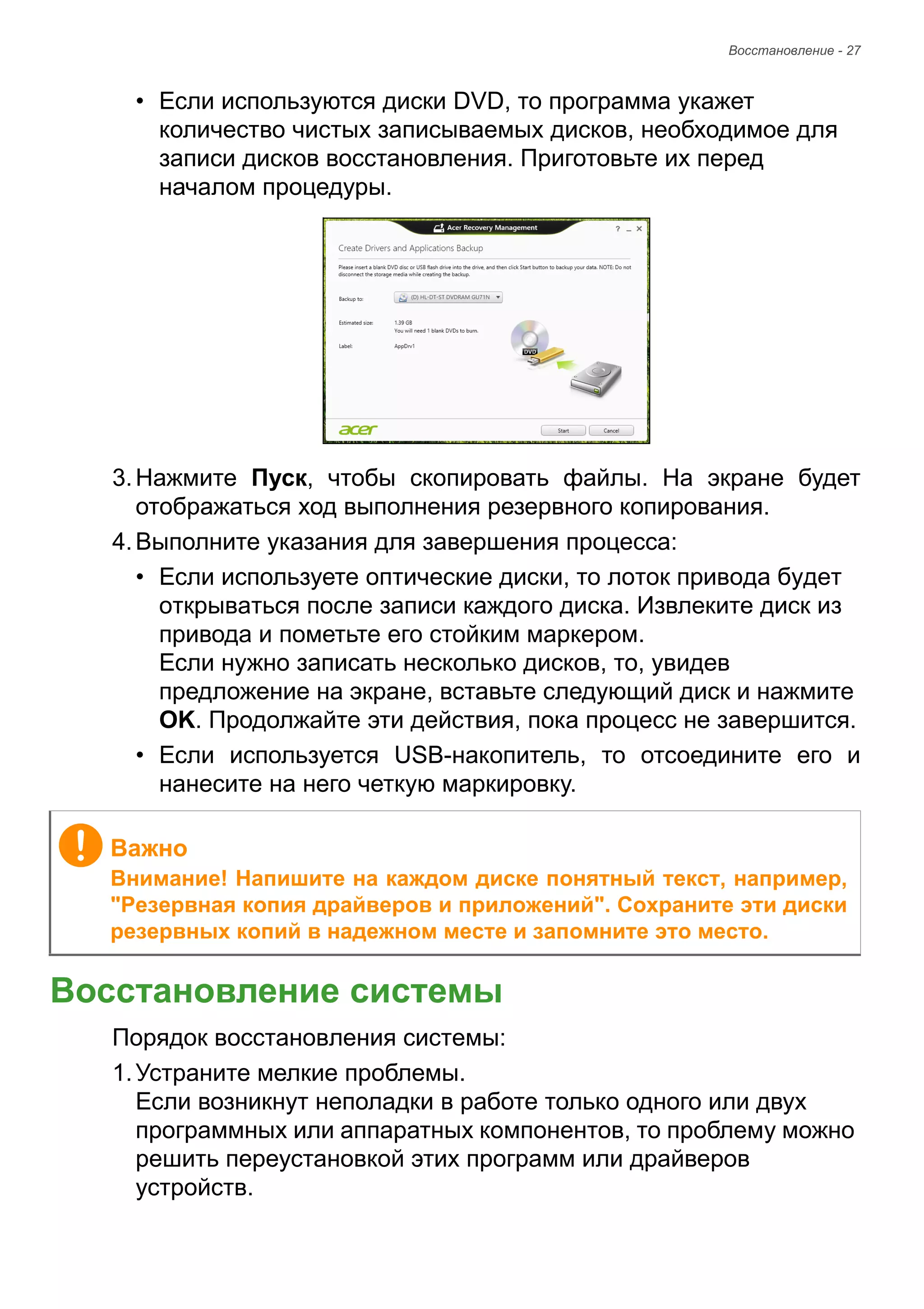 Восстановление - 27 
• Если используются диски DVD, то программа укажет 
количество чистых записываемых дисков, необходимое для 
записи дисков восстановления. Приготовьте их перед 
началом процедуры. 
3. Нажмите Пуск, чтобы скопировать файлы. На экране будет 
отображаться ход выполнения резервного копирования. 
4. Выполните указания для завершения процесса: 
• Если используете оптические диски, то лоток привода будет 
открываться после записи каждого диска. Извлеките диск из 
привода и пометьте его стойким маркером. 
Если нужно записать несколько дисков, то, увидев 
предложение на экране, вставьте следующий диск и нажмите 
OK. Продолжайте эти действия, пока процесс не завершится. 
• Если используется USB-накопитель, то отсоедините его и 
нанесите на него четкую маркировку. 
Восстановление системы 
Порядок восстановления системы: 
1. Устраните мелкие проблемы. 
Если возникнут неполадки в работе только одного или двух 
программных или аппаратных компонентов, то проблему можно 
решить переустановкой этих программ или драйверов 
устройств. 
Важно 
Внимание! Напишите на каждом диске понятный текст, например, 
"Резервная копия драйверов и приложений". Сохраните эти диски 
резервных копий в надежном месте и запомните это место. 
 