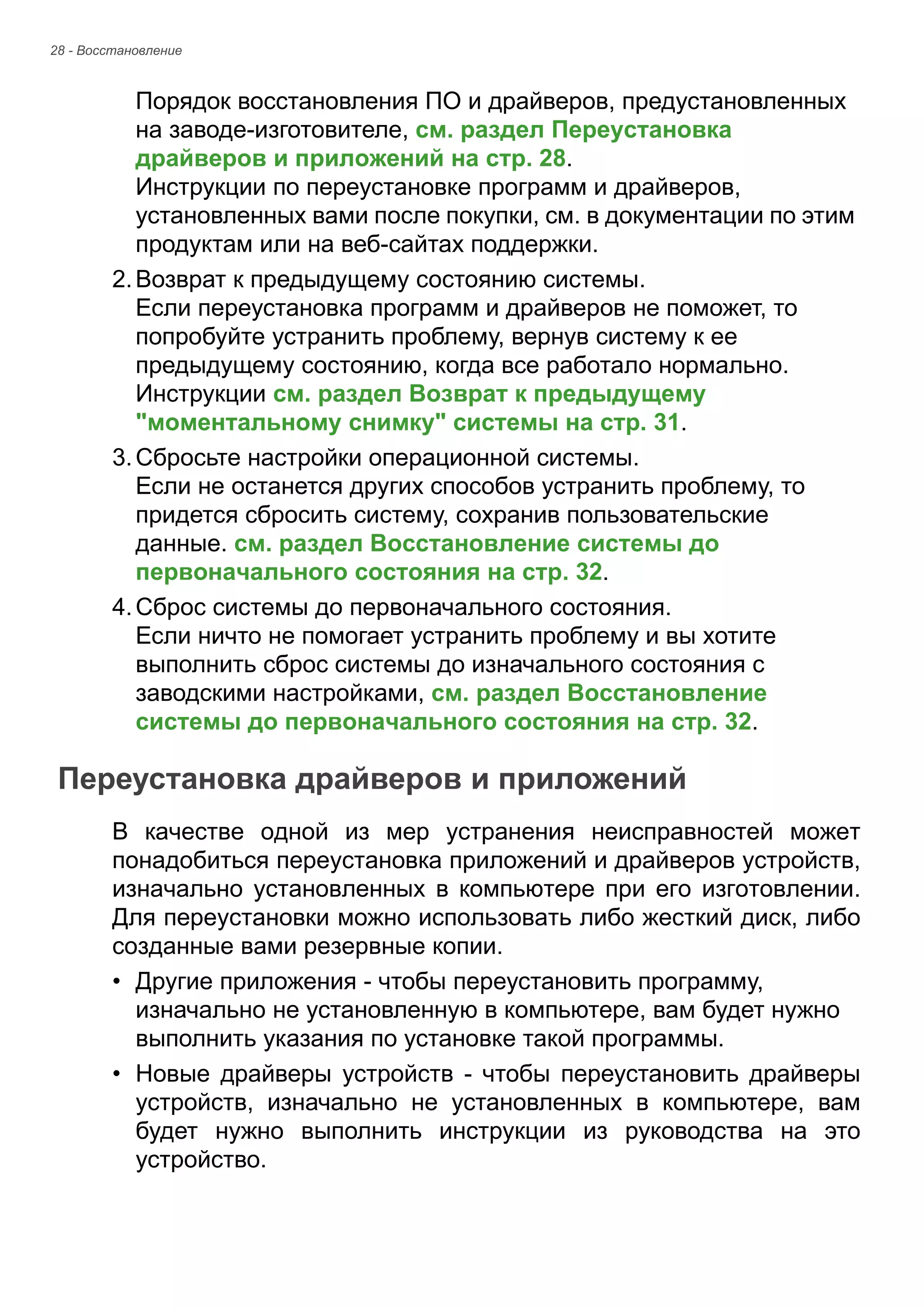 28 - Восстановление 
Порядок восстановления ПО и драйверов, предустановленных 
на заводе-изготовителе, см. раздел Переустановка 
драйверов и приложений на стр. 28. 
Инструкции по переустановке программ и драйверов, 
установленных вами после покупки, см. в документации по этим 
продуктам или на веб-сайтах поддержки. 
2. Возврат к предыдущему состоянию системы. 
Если переустановка программ и драйверов не поможет, то 
попробуйте устранить проблему, вернув систему к ее 
предыдущему состоянию, когда все работало нормально. 
Инструкции см. раздел Возврат к предыдущему 
"моментальному снимку" системы на стр. 31. 
3. Сбросьте настройки операционной системы. 
Если не останется других способов устранить проблему, то 
придется сбросить систему, сохранив пользовательские 
данные. см. раздел Восстановление системы до 
первоначального состояния на стр. 32. 
4. Сброс системы до первоначального состояния. 
Если ничто не помогает устранить проблему и вы хотите 
выполнить сброс системы до изначального состояния с 
заводскими настройками, см. раздел Восстановление 
системы до первоначального состояния на стр. 32. 
Переустановка драйверов и приложений 
В качестве одной из мер устранения неисправностей может 
понадобиться переустановка приложений и драйверов устройств, 
изначально установленных в компьютере при его изготовлении. 
Для переустановки можно использовать либо жесткий диск, либо 
созданные вами резервные копии. 
• Другие приложения - чтобы переустановить программу, 
изначально не установленную в компьютере, вам будет нужно 
выполнить указания по установке такой программы. 
• Новые драйверы устройств - чтобы переустановить драйверы 
устройств, изначально не установленных в компьютере, вам 
будет нужно выполнить инструкции из руководства на это 
устройство. 
 