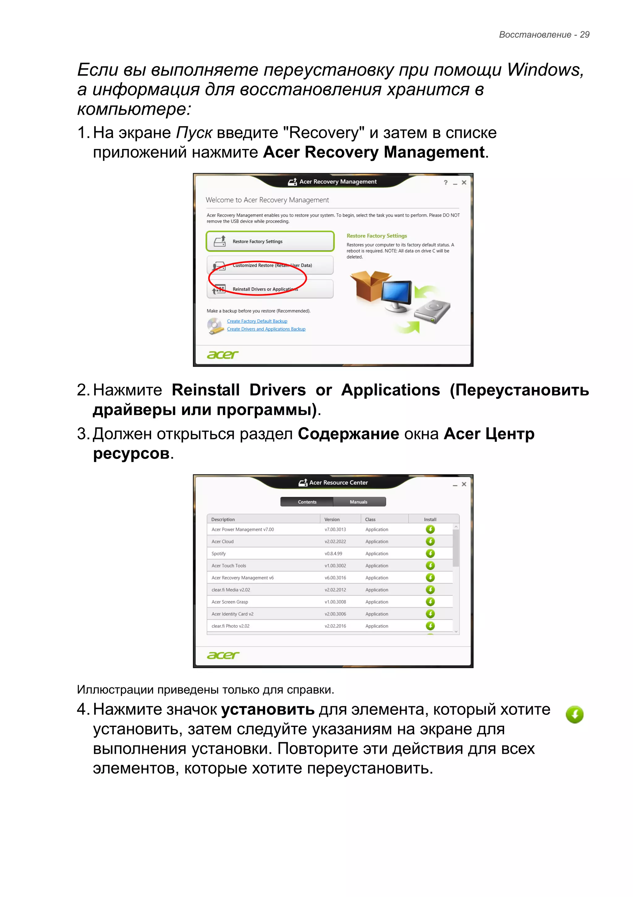 Восстановление - 29 
Если вы выполняете переустановку при помощи Windows, 
а информация для восстановления хранится в 
компьютере: 
1. На экране Пуск введите "Recovery" и затем в списке 
приложений нажмите Acer Recovery Management. 
2. Нажмите Reinstall Drivers or Applications (Переустановить 
драйверы или программы). 
3. Должен открыться раздел Содержание окна Acer Центр 
ресурсов. 
Иллюстрации приведены только для справки. 
4. Нажмите значок установить для элемента, который хотите 
установить, затем следуйте указаниям на экране для 
выполнения установки. Повторите эти действия для всех 
элементов, которые хотите переустановить. 
 