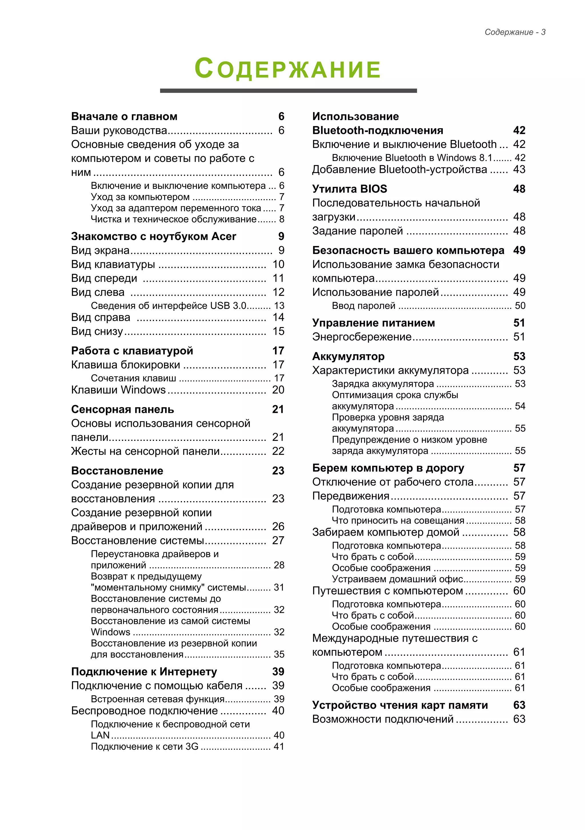 Содержание - 3 
СОДЕРЖАНИЕ 
Вначале о главном 6 
Ваши руководства.................................. 6 
Основные сведения об уходе за 
компьютером и советы по работе с 
ним .......................................................... 6 
Включение и выключение компьютера ... 6 
Уход за компьютером ............................... 7 
Уход за адаптером переменного тока ..... 7 
Чистка и техническое обслуживание....... 8 
Знакомство с ноутбуком Acer 9 
Вид экрана.............................................. 9 
Вид клавиатуры ................................... 10 
Вид спереди ........................................ 11 
Вид слева ............................................ 12 
Сведения об интерфейсе USB 3.0......... 13 
Вид справа .......................................... 14 
Вид снизу.............................................. 15 
Pабота с клавиатурой 17 
Клавиша блокировки ........................... 17 
Сочетания клавиш .................................. 17 
Клавиши Windows................................ 20 
Сенсорная панель 21 
Основы использования сенсорной 
панели................................................... 21 
Жесты на сенсорной панели............... 22 
Восстановление 23 
Создание резервной копии для 
восстановления ................................... 23 
Создание резервной копии 
драйверов и приложений .................... 26 
Восстановление системы.................... 27 
Переустановка драйверов и 
приложений ............................................. 28 
Возврат к предыдущему 
"моментальному снимку" системы......... 31 
Восстановление системы до 
первоначального состояния................... 32 
Восстановление из самой системы 
Windows ................................................... 32 
Восстановление из резервной копии 
для восстановления................................ 35 
Подключение к Интернету 39 
Подключение с помощью кабеля ....... 39 
Встроенная сетевая функция................. 39 
Беспроводное подключение ............... 40 
Подключение к беспроводной сети 
LAN........................................................... 40 
Подключение к сети 3G .......................... 41 
Использование 
Bluetooth-подключения 42 
Включение и выключение Bluetooth ... 42 
Включение Bluetooth в Windows 8.1....... 42 
Добавление Bluetooth-устройства ...... 43 
Утилита BIOS 48 
Последовательность начальной 
загрузки................................................. 48 
Задание паролей ................................. 48 
Безопасность вашего компьютера 49 
Использование замка безопасности 
компьютера........................................... 49 
Использование паролей...................... 49 
Ввод паролей .......................................... 50 
Управление питанием 51 
Энергосбережение............................... 51 
Аккумулятор 53 
Характеристики аккумулятора ............ 53 
Зарядка аккумулятора ............................ 53 
Оптимизация срока службы 
аккумулятора ........................................... 54 
Проверка уровня заряда 
аккумулятора ........................................... 55 
Предупреждение о низком уровне 
заряда аккумулятора .............................. 55 
Берем компьютер в дорогу 57 
Отключение от рабочего стола........... 57 
Передвижения...................................... 57 
Подготовка компьютера.......................... 57 
Что приносить на совещания ................. 58 
Забираем компьютер домой ............... 58 
Подготовка компьютера.......................... 58 
Что брать с собой.................................... 59 
Особые соображения ............................. 59 
Устраиваем домашний офис.................. 59 
Путешествия с компьютером .............. 60 
Подготовка компьютера.......................... 60 
Что брать с собой.................................... 60 
Особые соображения ............................. 60 
Международные путешествия с 
компьютером ........................................ 61 
Подготовка компьютера.......................... 61 
Что брать с собой.................................... 61 
Особые соображения ............................. 61 
Устройство чтения карт памяти 63 
Возможности подключений ................. 63 
 