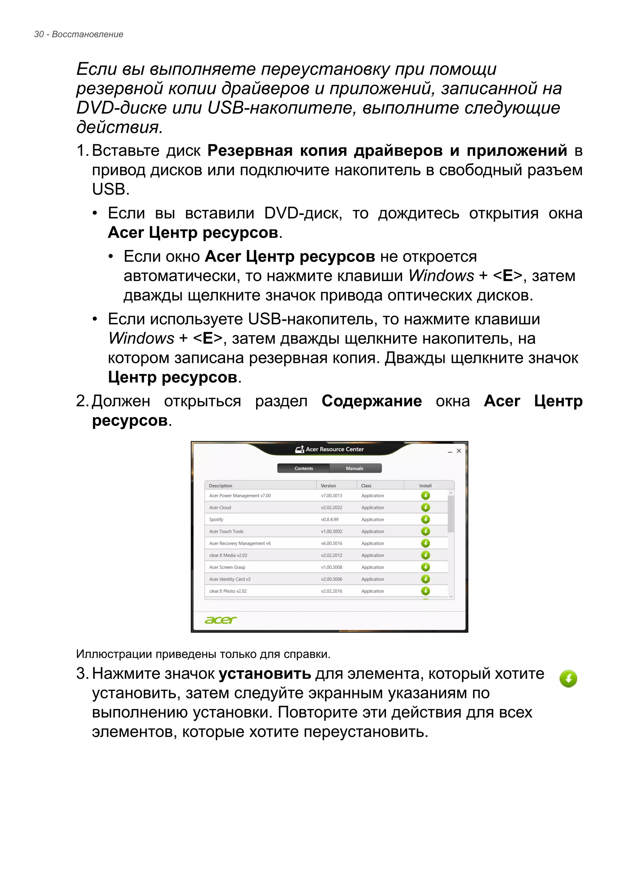 30 - Восстановление 
Если вы выполняете переустановку при помощи 
резервной копии драйверов и приложений, записанной на 
DVD-диске или USB-накопителе, выполните следующие 
действия. 
1. Вставьте диск Резервная копия драйверов и приложений в 
привод дисков или подключите накопитель в свободный разъем 
USB. 
• Если вы вставили DVD-диск, то дождитесь открытия окна 
Acer Центр ресурсов. 
• Если окно Acer Центр ресурсов не откроется 
автоматически, то нажмите клавиши Windows + <E>, затем 
дважды щелкните значок привода оптических дисков. 
• Если используете USB-накопитель, то нажмите клавиши 
Windows + <E>, затем дважды щелкните накопитель, на 
котором записана резервная копия. Дважды щелкните значок 
Центр ресурсов. 
2. Должен открыться раздел Содержание окна Acer Центр 
ресурсов. 
Иллюстрации приведены только для справки. 
3. Нажмите значок установить для элемента, который хотите 
установить, затем следуйте экранным указаниям по 
выполнению установки. Повторите эти действия для всех 
элементов, которые хотите переустановить. 
 