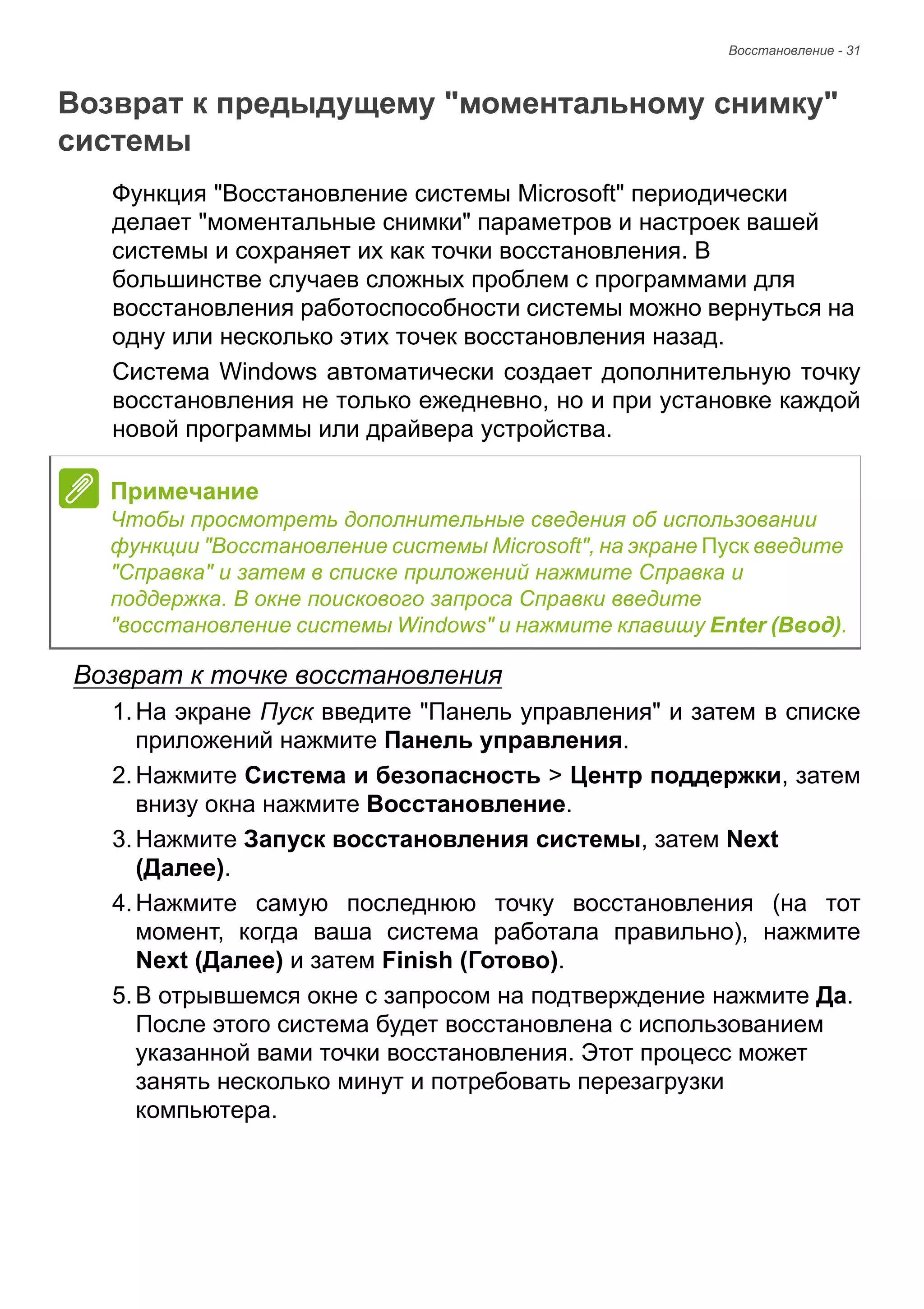 Восстановление - 31 
Возврат к предыдущему "моментальному снимку" системы 
Функция "Восстановление системы Microsoft" периодически 
делает "моментальные снимки" параметров и настроек вашей 
системы и сохраняет их как точки восстановления. В 
большинстве случаев сложных проблем с программами для 
восстановления работоспособности системы можно вернуться на 
одну или несколько этих точек восстановления назад. 
Система Windows автоматически создает дополнительную точку 
восстановления не только ежедневно, но и при установке каждой 
новой программы или драйвера устройства. 
Возврат к точке восстановления 
1. На экране Пуск введите "Панель управления" и затем в списке 
приложений нажмите Панель управления. 
2. Нажмите Система и безопасность > Центр поддержки, затем 
внизу окна нажмите Восстановление. 
3. Нажмите Запуск восстановления системы, затем Next 
(Далее). 
4. Нажмите самую последнюю точку восстановления (на тот 
момент, когда ваша система работала правильно), нажмите 
Next (Далее) и затем Finish (Готово). 
5. В отрывшемся окне с запросом на подтверждение нажмите Да. 
После этого система будет восстановлена с использованием 
указанной вами точки восстановления. Этот процесс может 
занять несколько минут и потребовать перезагрузки 
компьютера. 
Примечание 
Чтобы просмотреть дополнительные сведения об использовании 
функции "Восстановление системы Microsoft", на экране Пуск введите 
"Справка" и затем в списке приложений нажмите Справка и 
поддержка. В окне поискового запроса Справки введите 
"восстановление системы Windows" и нажмите клавишу Enter (Ввод). 
 