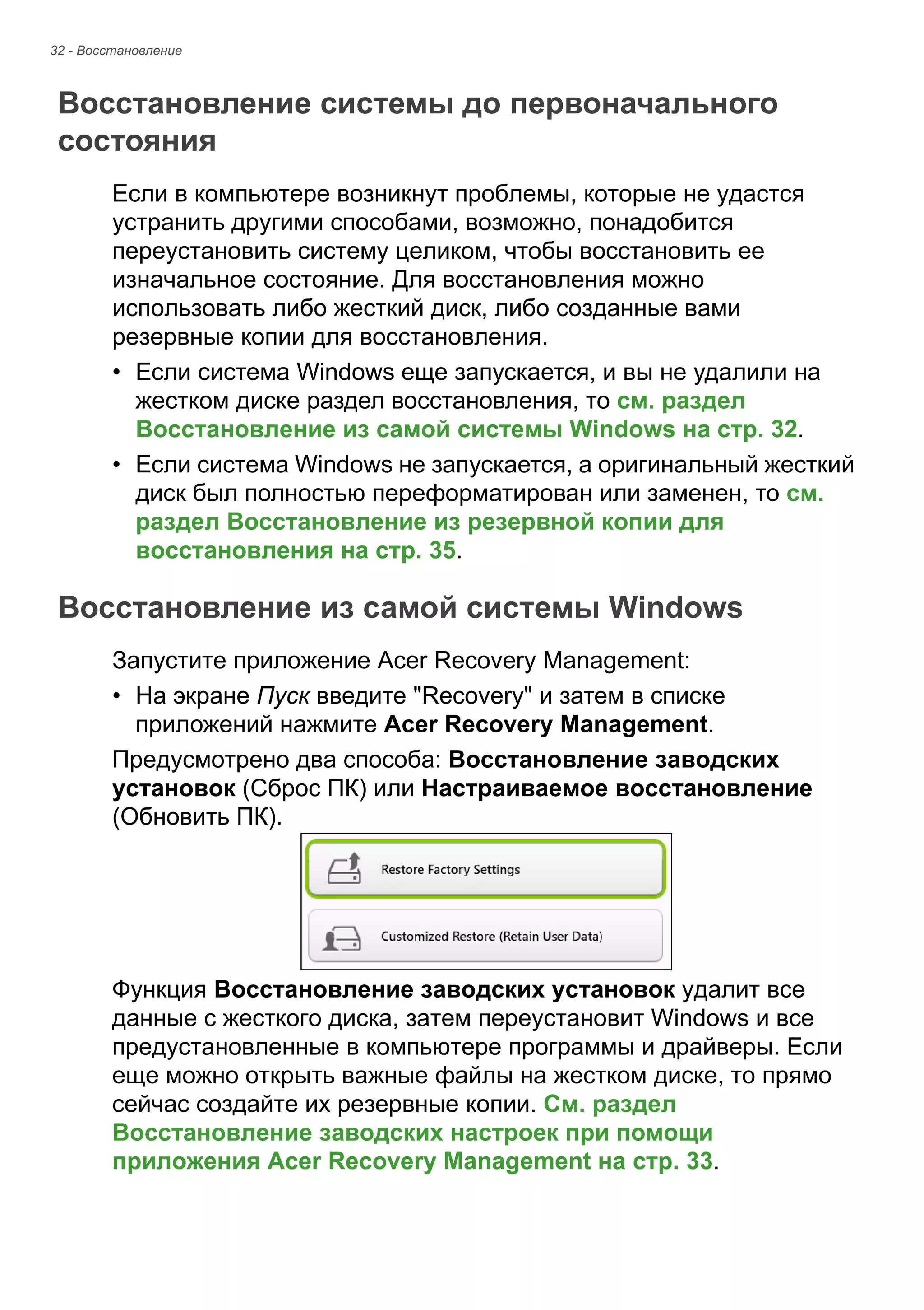 32 - Восстановление 
Восстановление системы до первоначального состояния 
Если в компьютере возникнут проблемы, которые не удастся 
устранить другими способами, возможно, понадобится 
переустановить систему целиком, чтобы восстановить ее 
изначальное состояние. Для восстановления можно 
использовать либо жесткий диск, либо созданные вами 
резервные копии для восстановления. 
• Если система Windows еще запускается, и вы не удалили на 
жестком диске раздел восстановления, то см. раздел 
Восстановление из самой системы Windows на стр. 32. 
• Если система Windows не запускается, а оригинальный жесткий 
диск был полностью переформатирован или заменен, то см. 
раздел Восстановление из резервной копии для 
восстановления на стр. 35. 
Восстановление из самой системы Windows 
Запустите приложение Acer Recovery Management: 
• На экране Пуск введите "Recovery" и затем в списке 
приложений нажмите Acer Recovery Management. 
Предусмотрено два способа: Восстановление заводских 
установок (Сброс ПК) или Настраиваемое восстановление 
(Обновить ПК). 
Функция Восстановление заводских установок удалит все 
данные с жесткого диска, затем переустановит Windows и все 
предустановленные в компьютере программы и драйверы. Если 
еще можно открыть важные файлы на жестком диске, то прямо 
сейчас создайте их резервные копии. См. раздел 
Восстановление заводских настроек при помощи 
приложения Acer Recovery Management на стр. 33. 
 