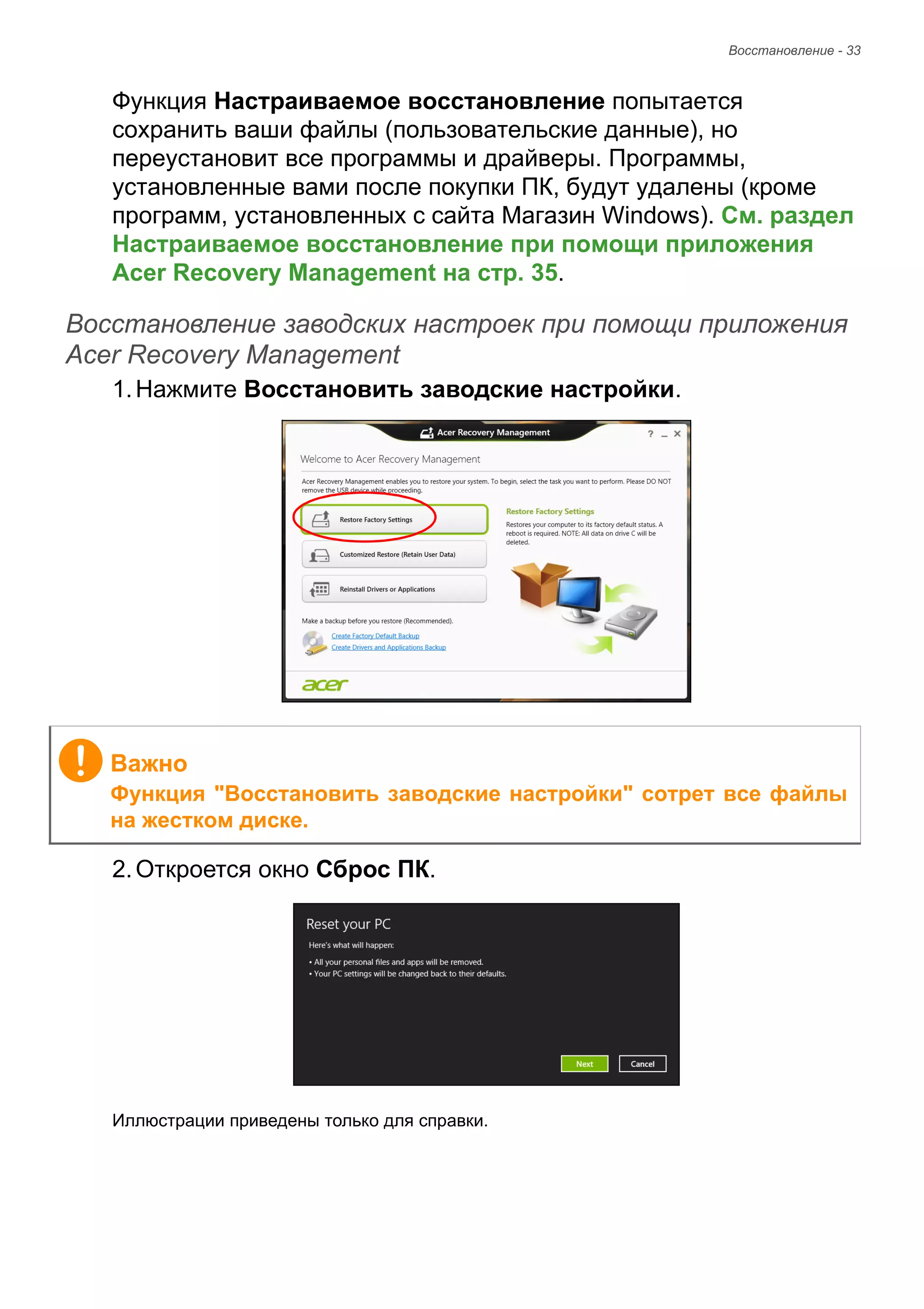 Восстановление - 33 
Функция Настраиваемое восстановление попытается 
сохранить ваши файлы (пользовательские данные), но 
переустановит все программы и драйверы. Программы, 
установленные вами после покупки ПК, будут удалены (кроме 
программ, установленных с сайта Магазин Windows). См. раздел 
Настраиваемое восстановление при помощи приложения 
Acer Recovery Management на стр. 35. 
Восстановление заводских настроек при помощи приложения Acer Recovery Management 
1. Нажмите Восстановить заводские настройки. 
2. Откроется окно Сброс ПК. 
Иллюстрации приведены только для справки. 
Важно 
Функция "Восстановить заводские настройки" сотрет все файлы 
на жестком диске. 
 