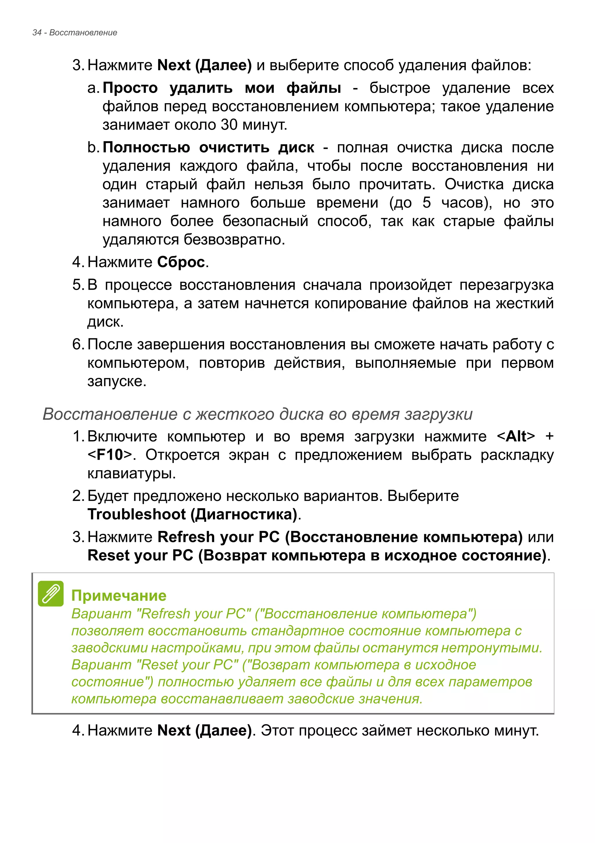 34 - Восстановление 
3. Нажмите Next (Далее) и выберите способ удаления файлов: 
a. Просто удалить мои файлы - быстрое удаление всех 
файлов перед восстановлением компьютера; такое удаление 
занимает около 30 минут. 
b. Полностью очистить диск - полная очистка диска после 
удаления каждого файла, чтобы после восстановления ни 
один старый файл нельзя было прочитать. Очистка диска 
занимает намного больше времени (до 5 часов), но это 
намного более безопасный способ, так как старые файлы 
удаляются безвозвратно. 
4. Нажмите Сброс. 
5. В процессе восстановления сначала произойдет перезагрузка 
компьютера, а затем начнется копирование файлов на жесткий 
диск. 
6. После завершения восстановления вы сможете начать работу с 
компьютером, повторив действия, выполняемые при первом 
запуске. 
Восстановление с жесткого диска во время загрузки 
1. Включите компьютер и во время загрузки нажмите <Alt> + 
<F10>. Откроется экран с предложением выбрать раскладку 
клавиатуры. 
2. Будет предложено несколько вариантов. Выберите 
Troubleshoot (Диагностика). 
3. Нажмите Refresh your PC (Восстановление компьютера) или 
Reset your PC (Возврат компьютера в исходное состояние). 
4. Нажмите Next (Далее). Этот процесс займет несколько минут. 
Примечание 
Вариант "Refresh your PC" ("Восстановление компьютера") 
позволяет восстановить стандартное состояние компьютера с 
заводскими настройками, при этом файлы останутся нетронутыми. 
Вариант "Reset your PC" ("Возврат компьютера в исходное 
состояние") полностью удаляет все файлы и для всех параметров 
компьютера восстанавливает заводские значения. 
 