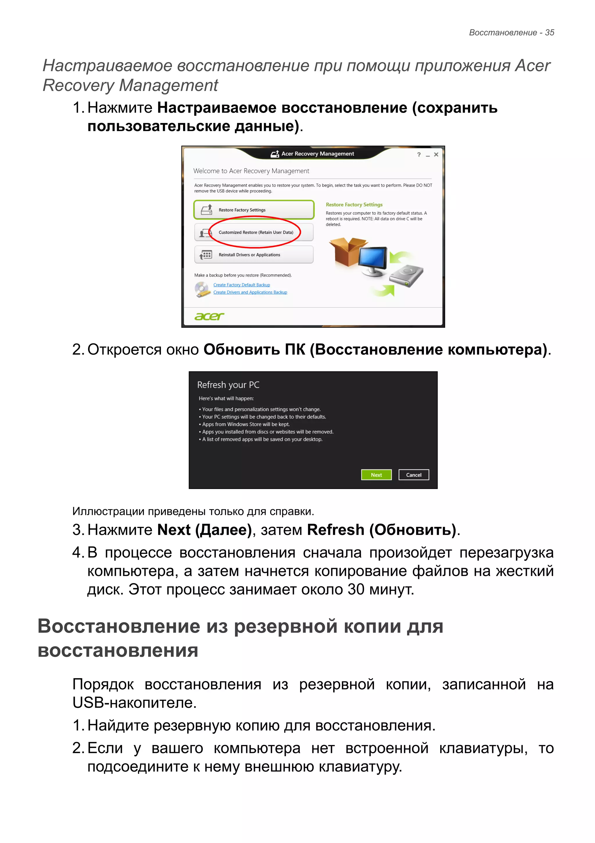 Восстановление - 35 
Настраиваемое восстановление при помощи приложения Acer Recovery Management 
1. Нажмите Настраиваемое восстановление (сохранить 
пользовательские данные). 
2. Откроется окно Обновить ПК (Восстановление компьютера). 
Иллюстрации приведены только для справки. 
3. Нажмите Next (Далее), затем Refresh (Обновить). 
4. В процессе восстановления сначала произойдет перезагрузка 
компьютера, а затем начнется копирование файлов на жесткий 
диск. Этот процесс занимает около 30 минут. 
Восстановление из резервной копии для восстановления 
Порядок восстановления из резервной копии, записанной на 
USB-накопителе. 
1. Найдите резервную копию для восстановления. 
2. Если у вашего компьютера нет встроенной клавиатуры, то 
подсоедините к нему внешнюю клавиатуру. 
 