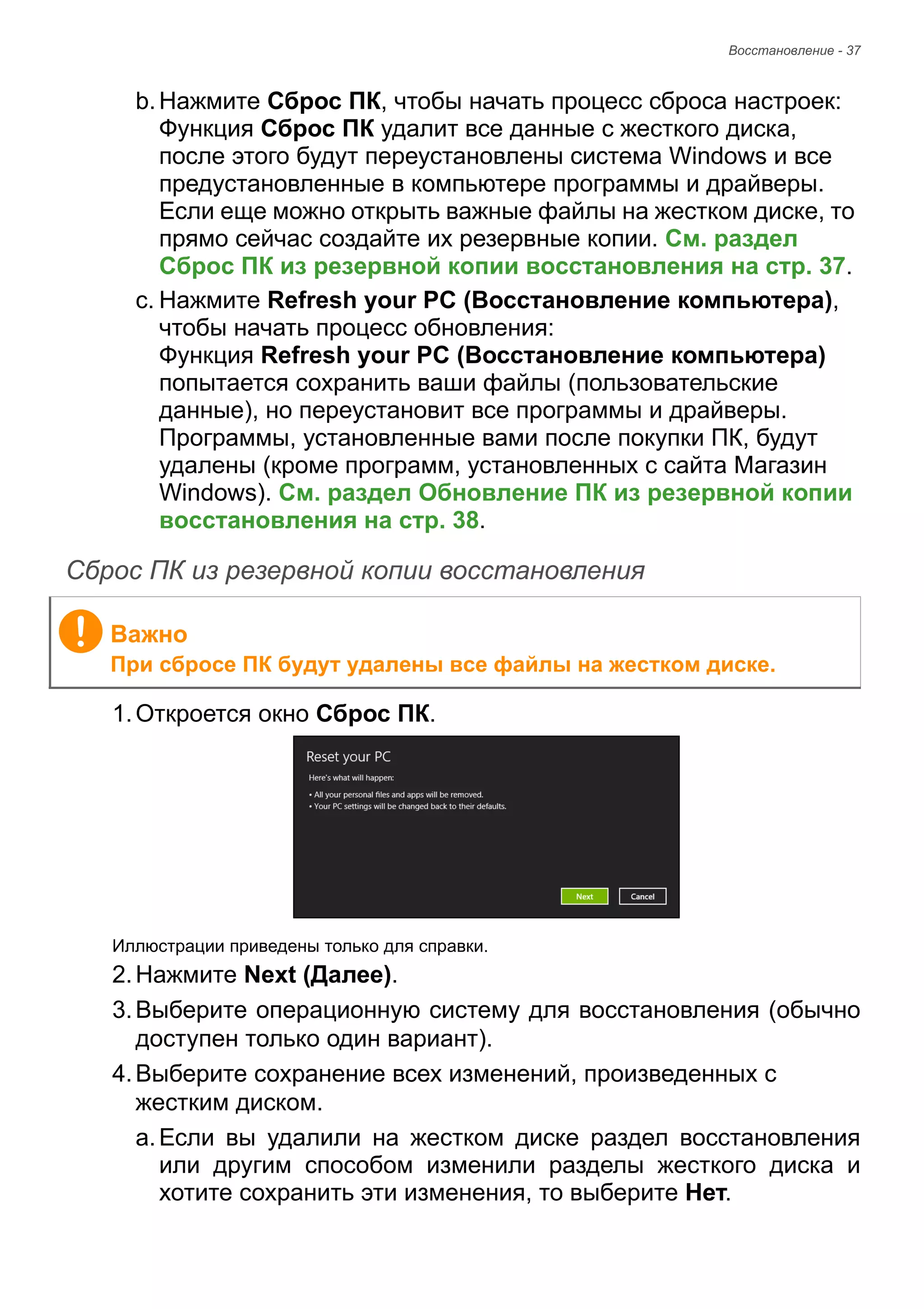 Восстановление - 37 
b. Нажмите Сброс ПК, чтобы начать процесс сброса настроек: 
Функция Сброс ПК удалит все данные с жесткого диска, 
после этого будут переустановлены система Windows и все 
предустановленные в компьютере программы и драйверы. 
Если еще можно открыть важные файлы на жестком диске, то 
прямо сейчас создайте их резервные копии. См. раздел 
Сброс ПК из резервной копии восстановления на стр. 37. 
c. Нажмите Refresh your PC (Восстановление компьютера), 
чтобы начать процесс обновления: 
Функция Refresh your PC (Восстановление компьютера) 
попытается сохранить ваши файлы (пользовательские 
данные), но переустановит все программы и драйверы. 
Программы, установленные вами после покупки ПК, будут 
удалены (кроме программ, установленных с сайта Магазин 
Windows). См. раздел Обновление ПК из резервной копии 
восстановления на стр. 38. 
Сброс ПК из резервной копии восстановления 
1. Откроется окно Сброс ПК. 
Иллюстрации приведены только для справки. 
2. Нажмите Next (Далее). 
3. Выберите операционную систему для восстановления (обычно 
доступен только один вариант). 
4. Выберите сохранение всех изменений, произведенных с 
жестким диском. 
a. Если вы удалили на жестком диске раздел восстановления 
или другим способом изменили разделы жесткого диска и 
хотите сохранить эти изменения, то выберите Нет. 
Важно 
При сбросе ПК будут удалены все файлы на жестком диске. 
 