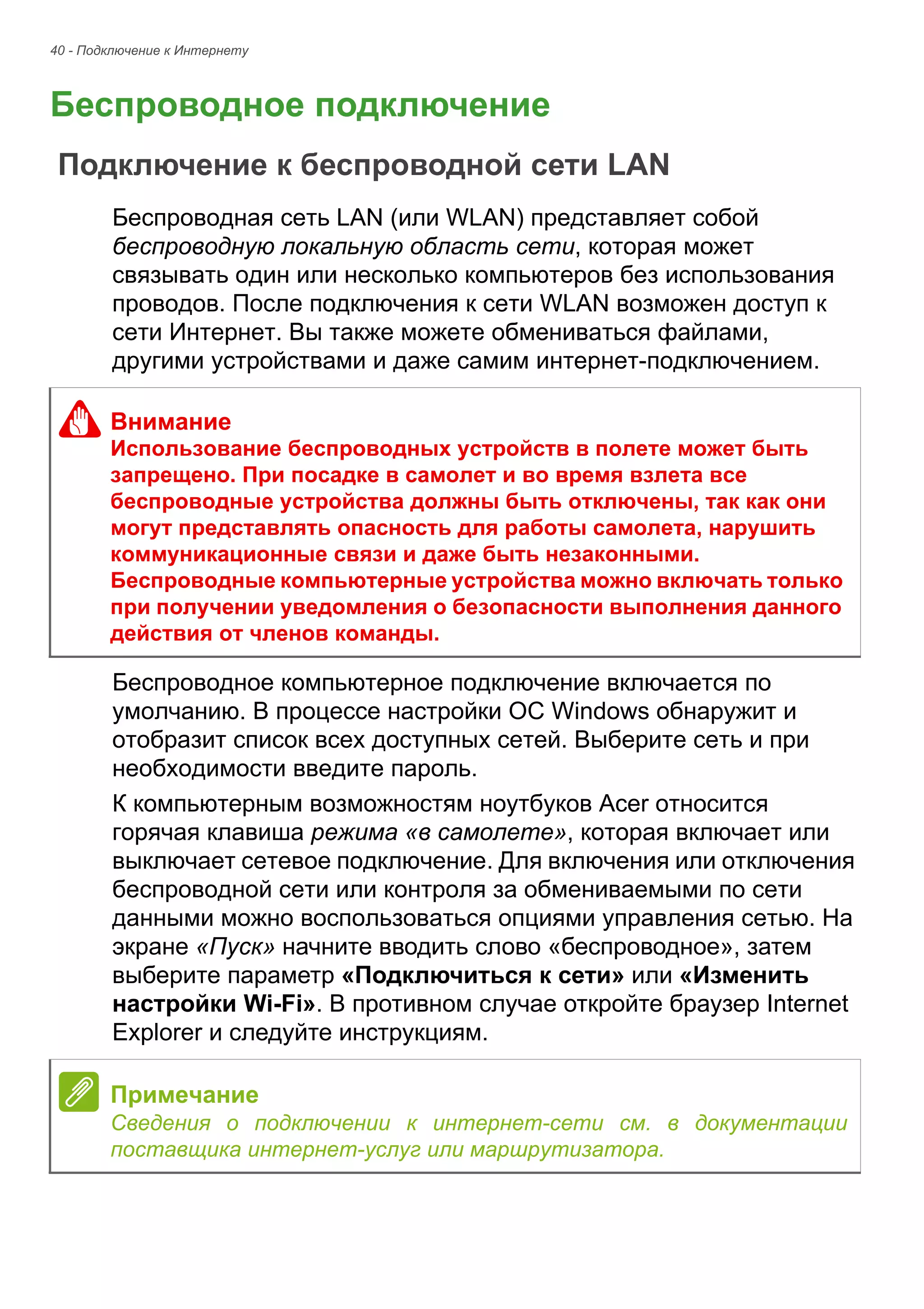 40 - Подключение к Интернету 
Беспроводное подключение 
Подключение к беспроводной сети LAN 
Беспроводная сеть LAN (или WLAN) представляет собой 
беспроводную локальную область сети, которая может 
связывать один или несколько компьютеров без использования 
проводов. После подключения к сети WLAN возможен доступ к 
сети Интернет. Вы также можете обмениваться файлами, 
другими устройствами и даже самим интернет-подключением. 
Беспроводное компьютерное подключение включается по 
умолчанию. В процессе настройки ОС Windows обнаружит и 
отобразит список всех доступных сетей. Выберите сеть и при 
необходимости введите пароль. 
К компьютерным возможностям ноутбуков Acer относится 
горячая клавиша режима «в самолете», которая включает или 
выключает сетевое подключение. Для включения или отключения 
беспроводной сети или контроля за обмениваемыми по сети 
данными можно воспользоваться опциями управления сетью. На 
экране «Пуск» начните вводить слово «беспроводное», затем 
выберите параметр «Подключиться к сети» или «Изменить 
настройки Wi-Fi». В противном случае откройте браузер Internet 
Explorer и следуйте инструкциям. 
Внимание 
Использование беспроводных устройств в полете может быть 
запрещено. При посадке в самолет и во время взлета все 
беспроводные устройства должны быть отключены, так как они 
могут представлять опасность для работы самолета, нарушить 
коммуникационные связи и даже быть незаконными. 
Беспроводные компьютерные устройства можно включать только 
при получении уведомления о безопасности выполнения данного 
действия от членов команды. 
Примечание 
Сведения о подключении к интернет-сети см. в документации 
поставщика интернет-услуг или маршрутизатора. 
 