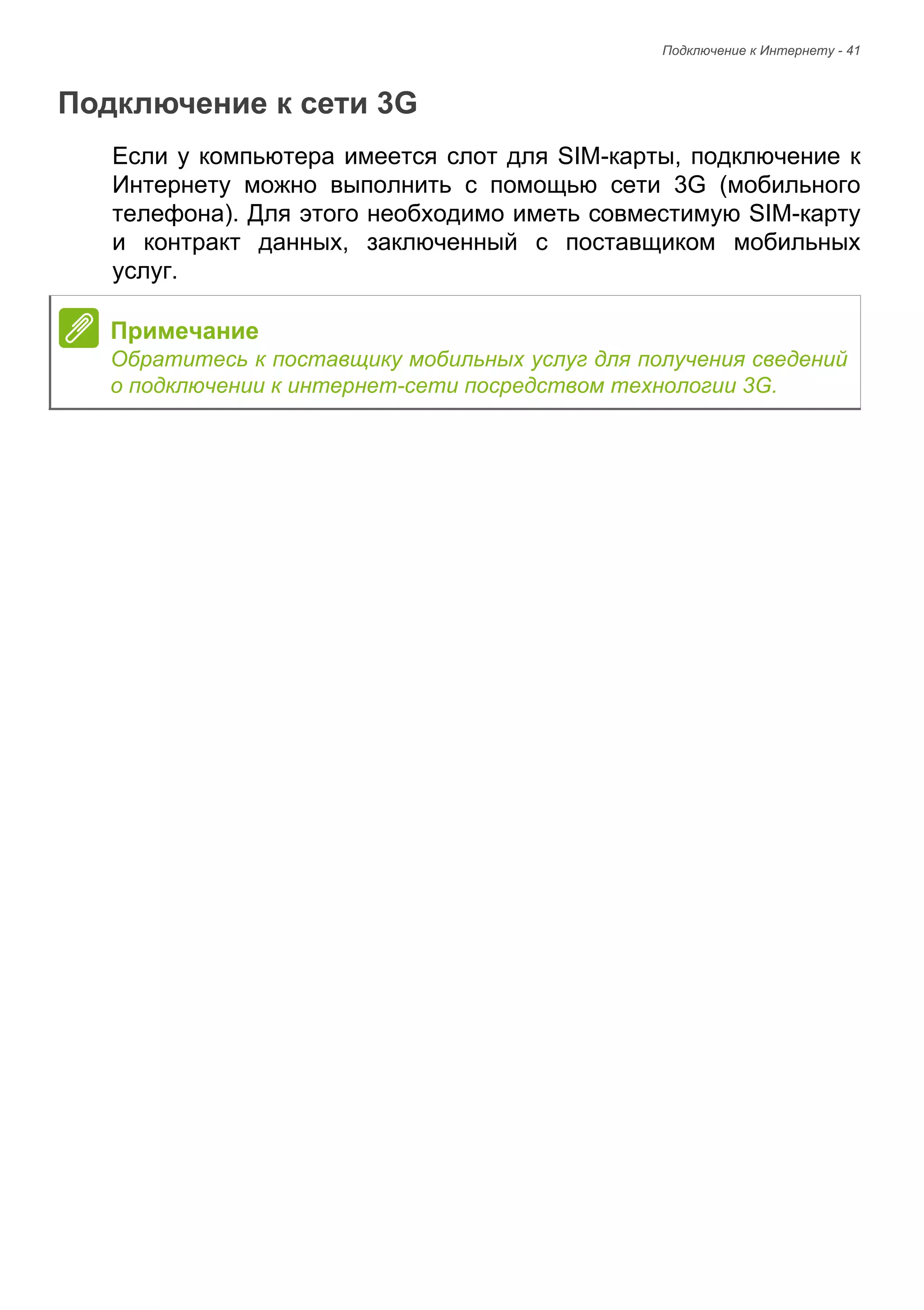 Подключение к Интернету - 41 
Подключение к сети 3G 
Если у компьютера имеется слот для SIM-карты, подключение к 
Интернету можно выполнить с помощью сети 3G (мобильного 
телефона). Для этого необходимо иметь совместимую SIM-карту 
и контракт данных, заключенный с поставщиком мобильных 
услуг. 
Примечание 
Обратитесь к поставщику мобильных услуг для получения сведений 
о подключении к интернет-сети посредством технологии 3G. 
 