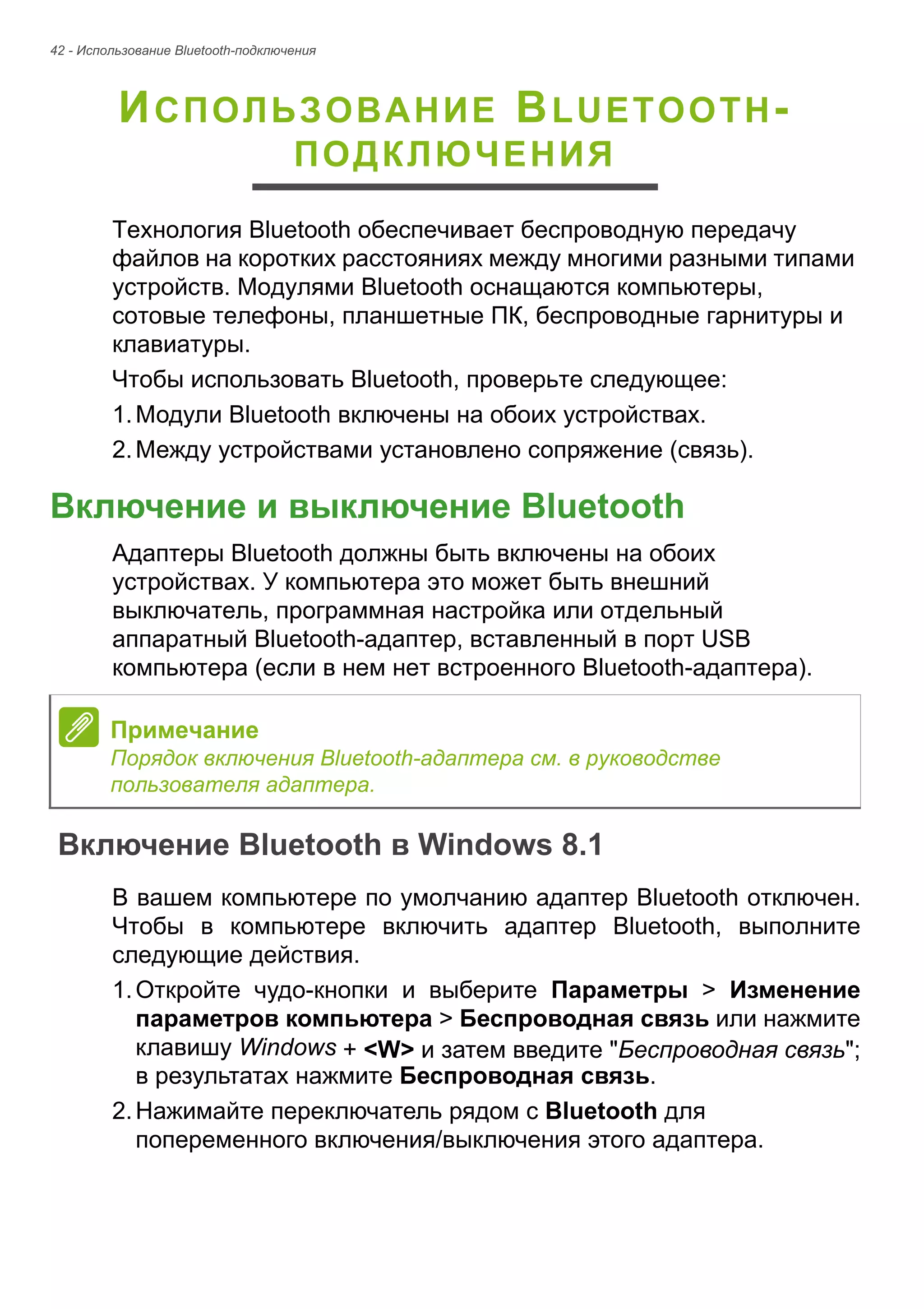 42 - Использование Bluetooth-подключения 
ИСПОЛЬЗОВАНИЕ BLUETOOTH- 
ПОДКЛЮЧЕНИЯ 
Технология Bluetooth обеспечивает беспроводную передачу 
файлов на коротких расстояниях между многими разными типами 
устройств. Модулями Bluetooth оснащаются компьютеры, 
сотовые телефоны, планшетные ПК, беспроводные гарнитуры и 
клавиатуры. 
Чтобы использовать Bluetooth, проверьте следующее: 
1. Модули Bluetooth включены на обоих устройствах. 
2. Между устройствами установлено сопряжение (связь). 
Включение и выключение Bluetooth 
Адаптеры Bluetooth должны быть включены на обоих 
устройствах. У компьютера это может быть внешний 
выключатель, программная настройка или отдельный 
аппаратный Bluetooth-адаптер, вставленный в порт USB 
компьютера (если в нем нет встроенного Bluetooth-адаптера). 
Включение Bluetooth в Windows 8.1 
В вашем компьютере по умолчанию адаптер Bluetooth отключен. 
Чтобы в компьютере включить адаптер Bluetooth, выполните 
следующие действия. 
1. Откройте чудо-кнопки и выберите Параметры > Изменение 
параметров компьютера > Беспроводная связь или нажмите 
клавишу Windows + <W> и затем введите "Беспроводная связь"; 
в результатах нажмите Беспроводная связь. 
2. Нажимайте переключатель рядом с Bluetooth для 
попеременного включения/выключения этого адаптера. 
Примечание 
Порядок включения Bluetooth-адаптера см. в руководстве 
пользователя адаптера. 
 
