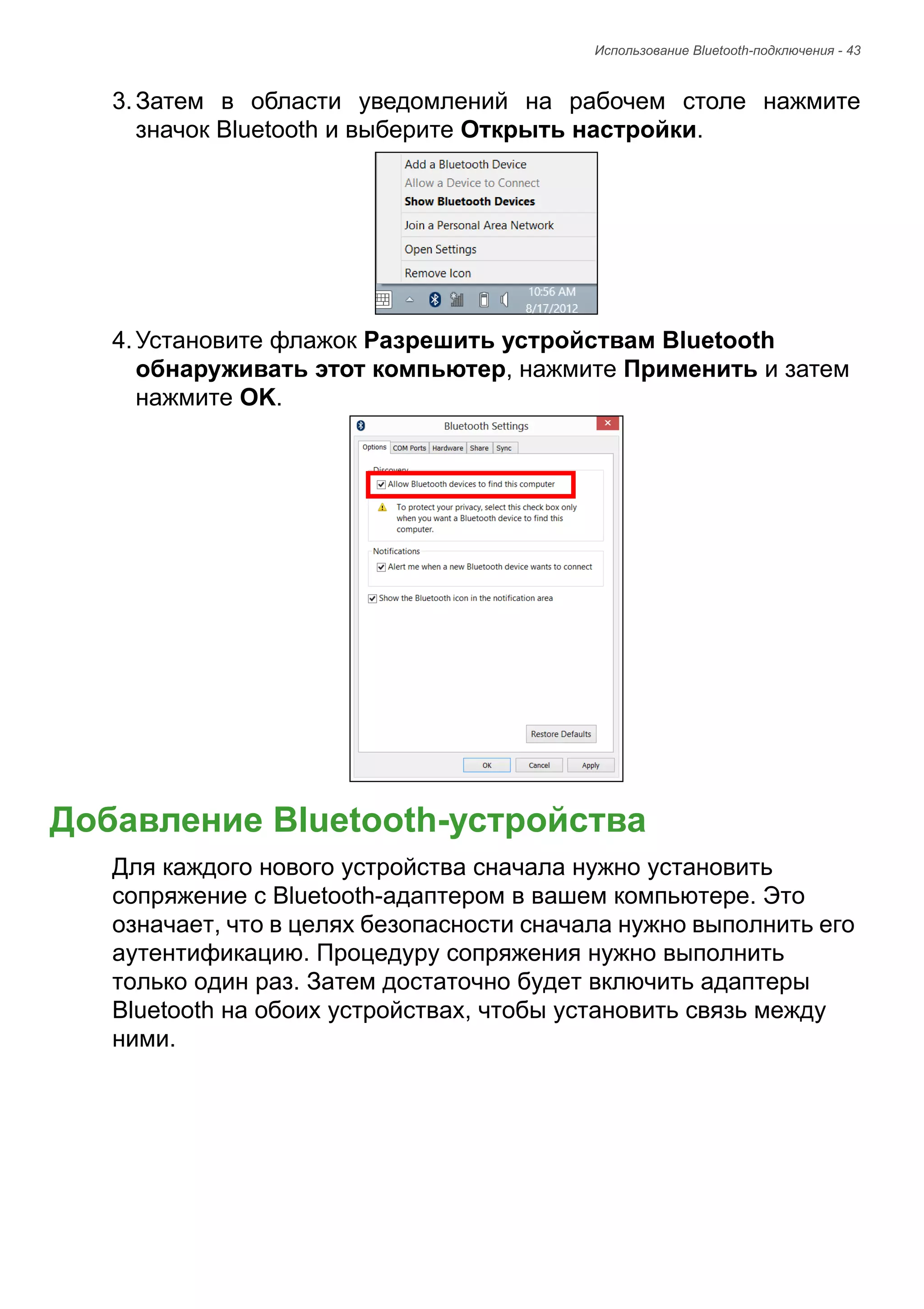 Использование Bluetooth-подключения - 43 
3. Затем в области уведомлений на рабочем столе нажмите 
значок Bluetooth и выберите Открыть настройки. 
4. Установите флажок Разрешить устройствам Bluetooth 
обнаруживать этот компьютер, нажмите Применить и затем 
нажмите OK. 
Добавление Bluetooth-устройства 
Для каждого нового устройства сначала нужно установить 
сопряжение с Bluetooth-адаптером в вашем компьютере. Это 
означает, что в целях безопасности сначала нужно выполнить его 
аутентификацию. Процедуру сопряжения нужно выполнить 
только один раз. Затем достаточно будет включить адаптеры 
Bluetooth на обоих устройствах, чтобы установить связь между 
ними. 
 