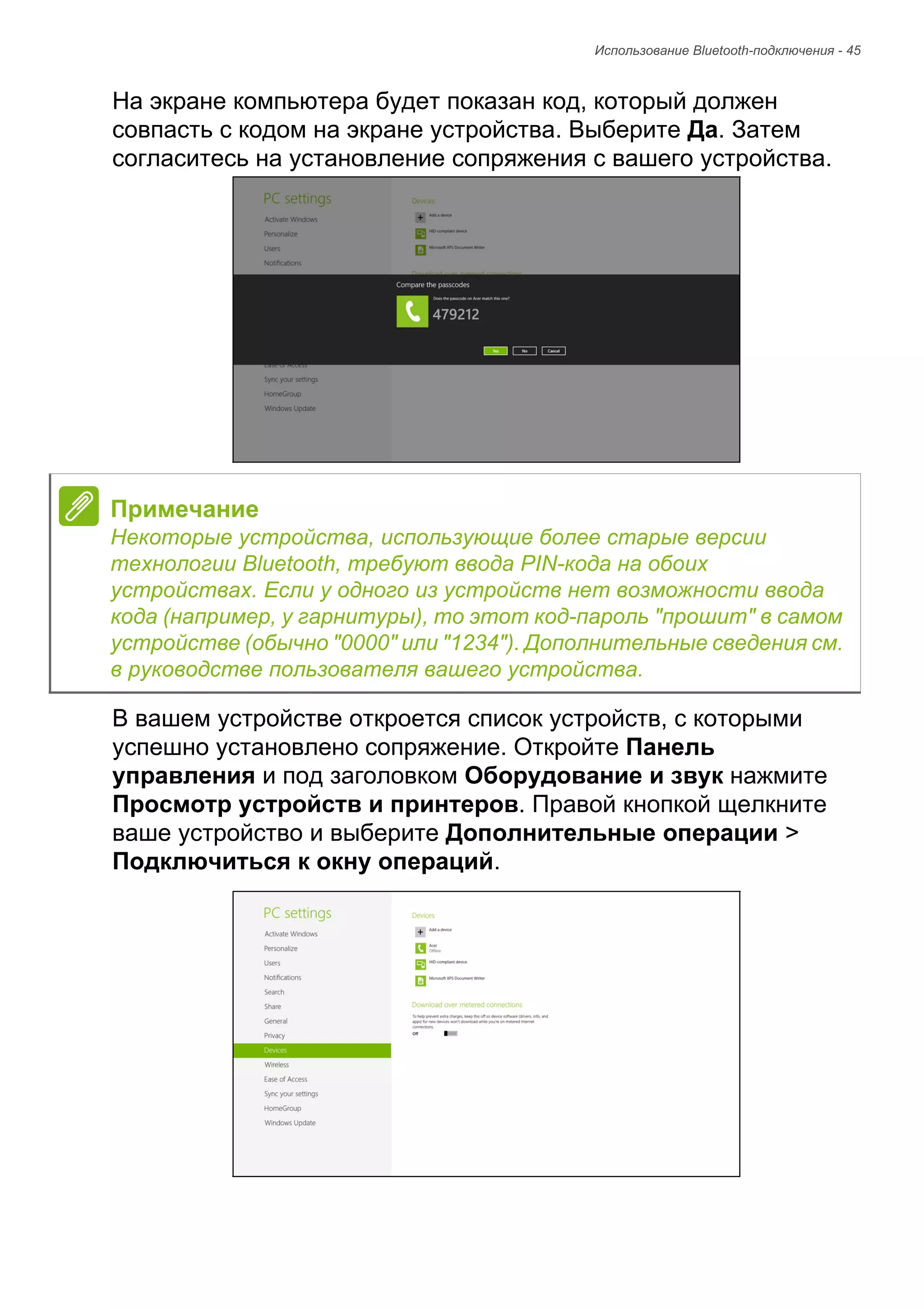 Использование Bluetooth-подключения - 45 
На экране компьютера будет показан код, который должен 
совпасть с кодом на экране устройства. Выберите Да. Затем 
согласитесь на установление сопряжения с вашего устройства. 
В вашем устройстве откроется список устройств, с которыми 
успешно установлено сопряжение. Откройте Панель 
управления и под заголовком Оборудование и звук нажмите 
Просмотр устройств и принтеров. Правой кнопкой щелкните 
ваше устройство и выберите Дополнительные операции > 
Подключиться к окну операций. 
Примечание 
Некоторые устройства, использующие более старые версии 
технологии Bluetooth, требуют ввода PIN-кода на обоих 
устройствах. Если у одного из устройств нет возможности ввода 
кода (например, у гарнитуры), то этот код-пароль "прошит" в самом 
устройстве (обычно "0000" или "1234"). Дополнительные сведения см. 
в руководстве пользователя вашего устройства. 
 