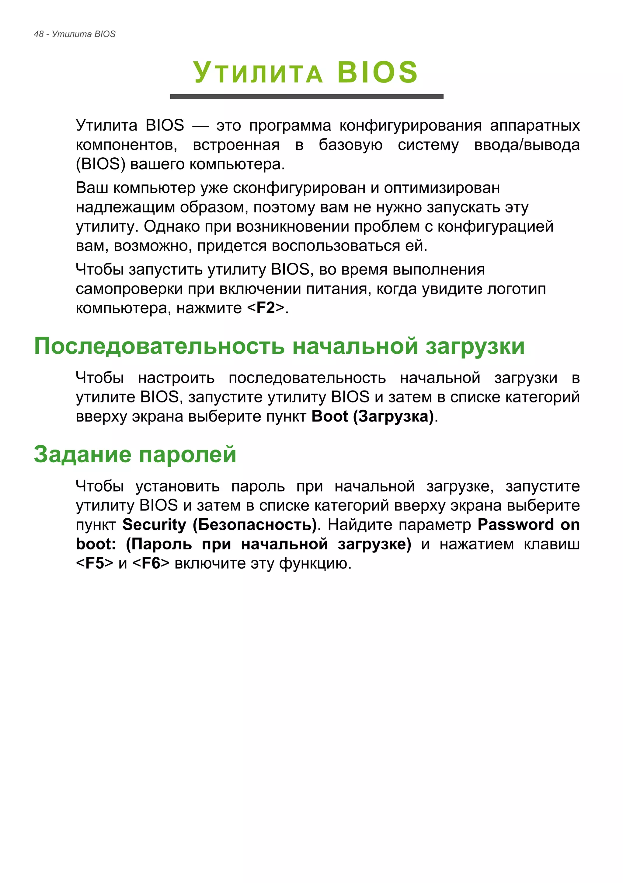 48 - Утилита BIOS 
УТИЛИТА BIOS 
Утилита BIOS — это программа конфигурирования аппаратных 
компонентов, встроенная в базовую систему ввода/вывода 
(BIOS) вашего компьютера. 
Ваш компьютер уже сконфигурирован и оптимизирован 
надлежащим образом, поэтому вам не нужно запускать эту 
утилиту. Однако при возникновении проблем с конфигурацией 
вам, возможно, придется воспользоваться ей. 
Чтобы запустить утилиту BIOS, во время выполнения 
самопроверки при включении питания, когда увидите логотип 
компьютера, нажмите <F2>. 
Последовательность начальной загрузки 
Чтобы настроить последовательность начальной загрузки в 
утилите BIOS, запустите утилиту BIOS и затем в списке категорий 
вверху экрана выберите пункт Boot (Загрузка). 
Задание паролей 
Чтобы установить пароль при начальной загрузке, запустите 
утилиту BIOS и затем в списке категорий вверху экрана выберите 
пункт Security (Безопасность). Найдите параметр Password on 
boot: (Пароль при начальной загрузке) и нажатием клавиш 
<F5> и <F6> включите эту функцию. 
 