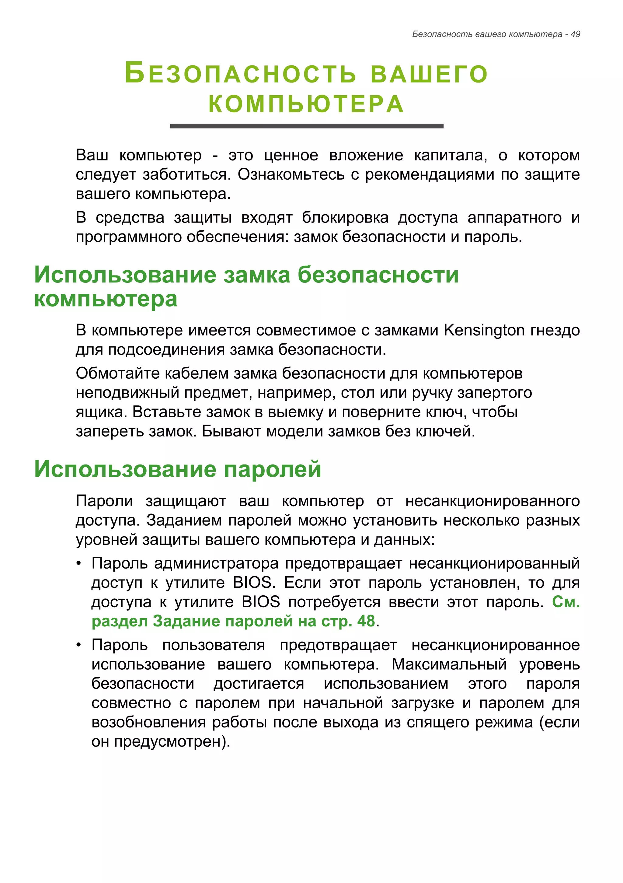 Безопасность вашего компьютера - 49 
БЕЗОПАСНОСТЬ ВАШЕГО 
КОМПЬЮТЕРА 
Ваш компьютер - это ценное вложение капитала, о котором 
следует заботиться. Ознакомьтесь с рекомендациями по защите 
вашего компьютера. 
В средства защиты входят блокировка доступа аппаратного и 
программного обеспечения: замок безопасности и пароль. 
Использование замка безопасности компьютера 
В компьютере имеется совместимое с замками Kensington гнездо 
для подсоединения замка безопасности. 
Обмотайте кабелем замка безопасности для компьютеров 
неподвижный предмет, например, стол или ручку запертого 
ящика. Вставьте замок в выемку и поверните ключ, чтобы 
запереть замок. Бывают модели замков без ключей. 
Использование паролей 
Пароли защищают ваш компьютер от несанкционированного 
доступа. Заданием паролей можно установить несколько разных 
уровней защиты вашего компьютера и данных: 
• Пароль администратора предотвращает несанкционированный 
доступ к утилите BIOS. Если этот пароль установлен, то для 
доступа к утилите BIOS потребуется ввести этот пароль. См. 
раздел Задание паролей на стр. 48. 
• Пароль пользователя предотвращает несанкционированное 
использование вашего компьютера. Максимальный уровень 
безопасности достигается использованием этого пароля 
совместно с паролем при начальной загрузке и паролем для 
возобновления работы после выхода из спящего режима (если 
он предусмотрен). 
 