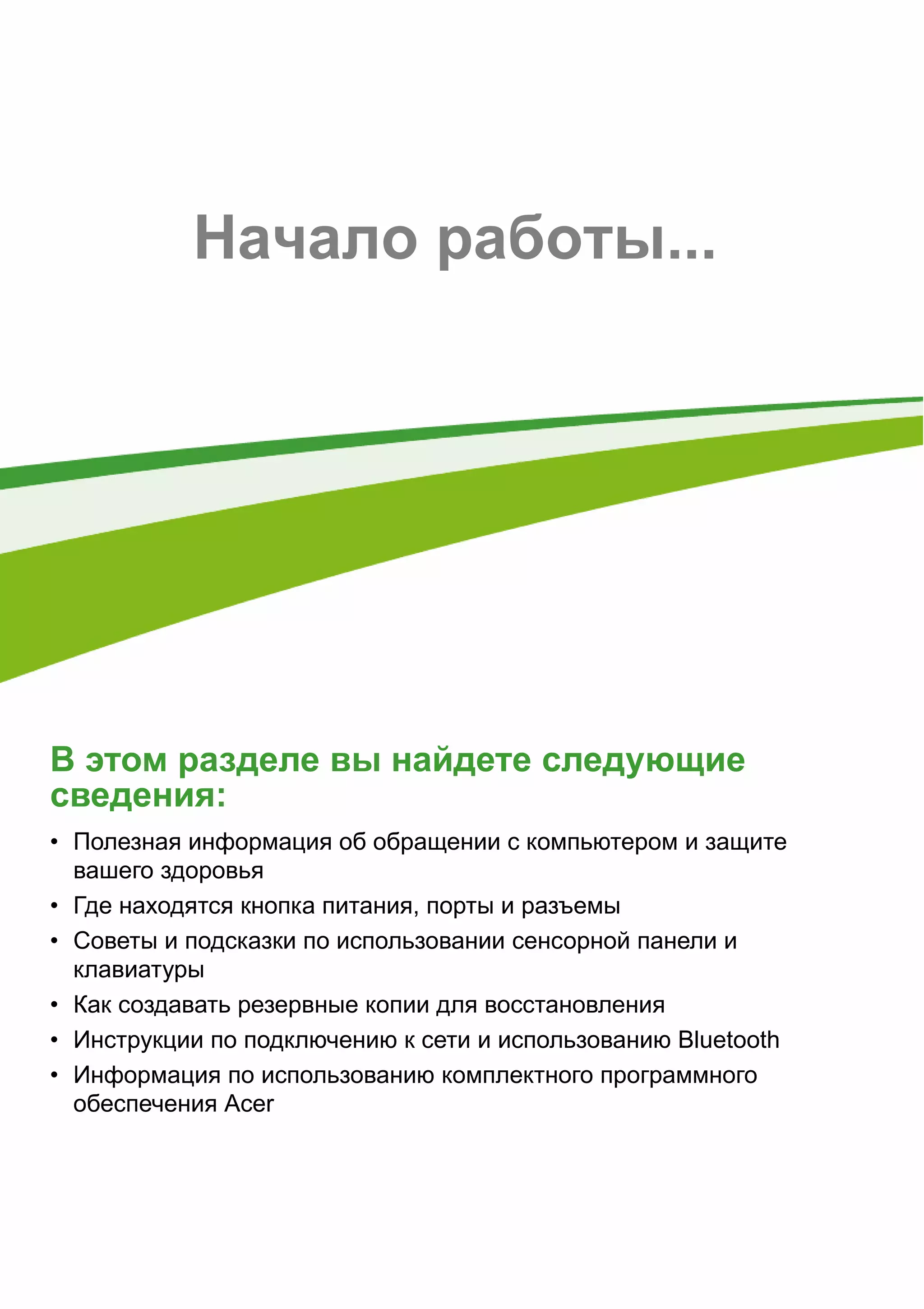 - 5 
Начало работы... 
В этом разделе вы найдете следующие 
сведения: 
• Полезная информация об обращении с компьютером и защите 
вашего здоровья 
• Где находятся кнопка питания, порты и разъемы 
• Советы и подсказки по использовании сенсорной панели и 
клавиатуры 
• Как создавать резервные копии для восстановления 
• Инструкции по подключению к сети и использованию Bluetooth 
• Информация по использованию комплектного программного 
обеспечения Acer 
 