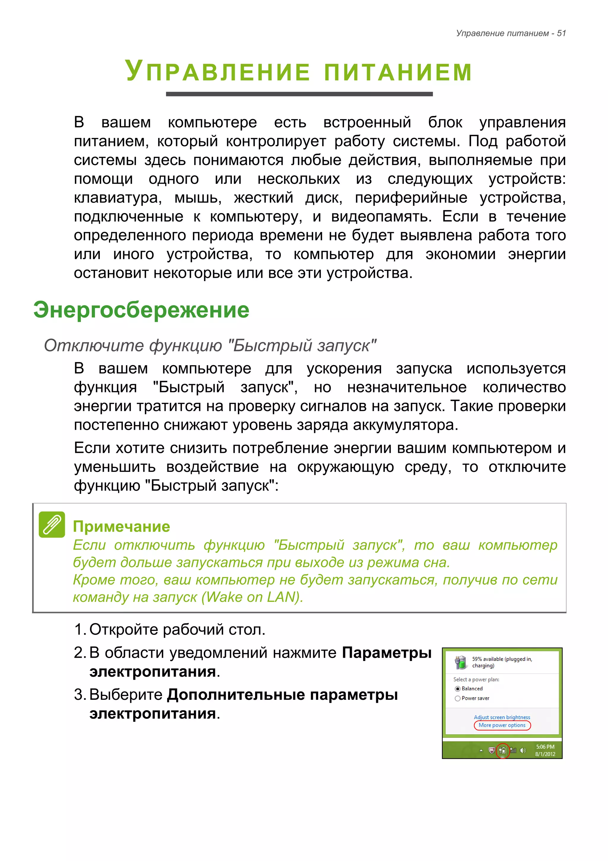 Управление питанием - 51 
УПРАВЛЕНИЕ ПИТАНИЕМ 
В вашем компьютере есть встроенный блок управления 
питанием, который контролирует работу системы. Под работой 
системы здесь понимаются любые действия, выполняемые при 
помощи одного или нескольких из следующих устройств: 
клавиатура, мышь, жесткий диск, периферийные устройства, 
подключенные к компьютеру, и видеопамять. Если в течение 
определенного периода времени не будет выявлена работа того 
или иного устройства, то компьютер для экономии энергии 
остановит некоторые или все эти устройства. 
Энергосбережение 
Отключите функцию "Быстрый запуск" 
В вашем компьютере для ускорения запуска используется 
функция "Быстрый запуск", но незначительное количество 
энергии тратится на проверку сигналов на запуск. Такие проверки 
постепенно снижают уровень заряда аккумулятора. 
Если хотите снизить потребление энергии вашим компьютером и 
уменьшить воздействие на окружающую среду, то отключите 
функцию "Быстрый запуск": 
1. Откройте рабочий стол. 
2. В области уведомлений нажмите Параметры 
электропитания. 
3. Выберите Дополнительные параметры 
электропитания. 
Примечание 
Если отключить функцию "Быстрый запуск", то ваш компьютер 
будет дольше запускаться при выходе из режима сна. 
Кроме того, ваш компьютер не будет запускаться, получив по сети 
команду на запуск (Wake on LAN). 
 