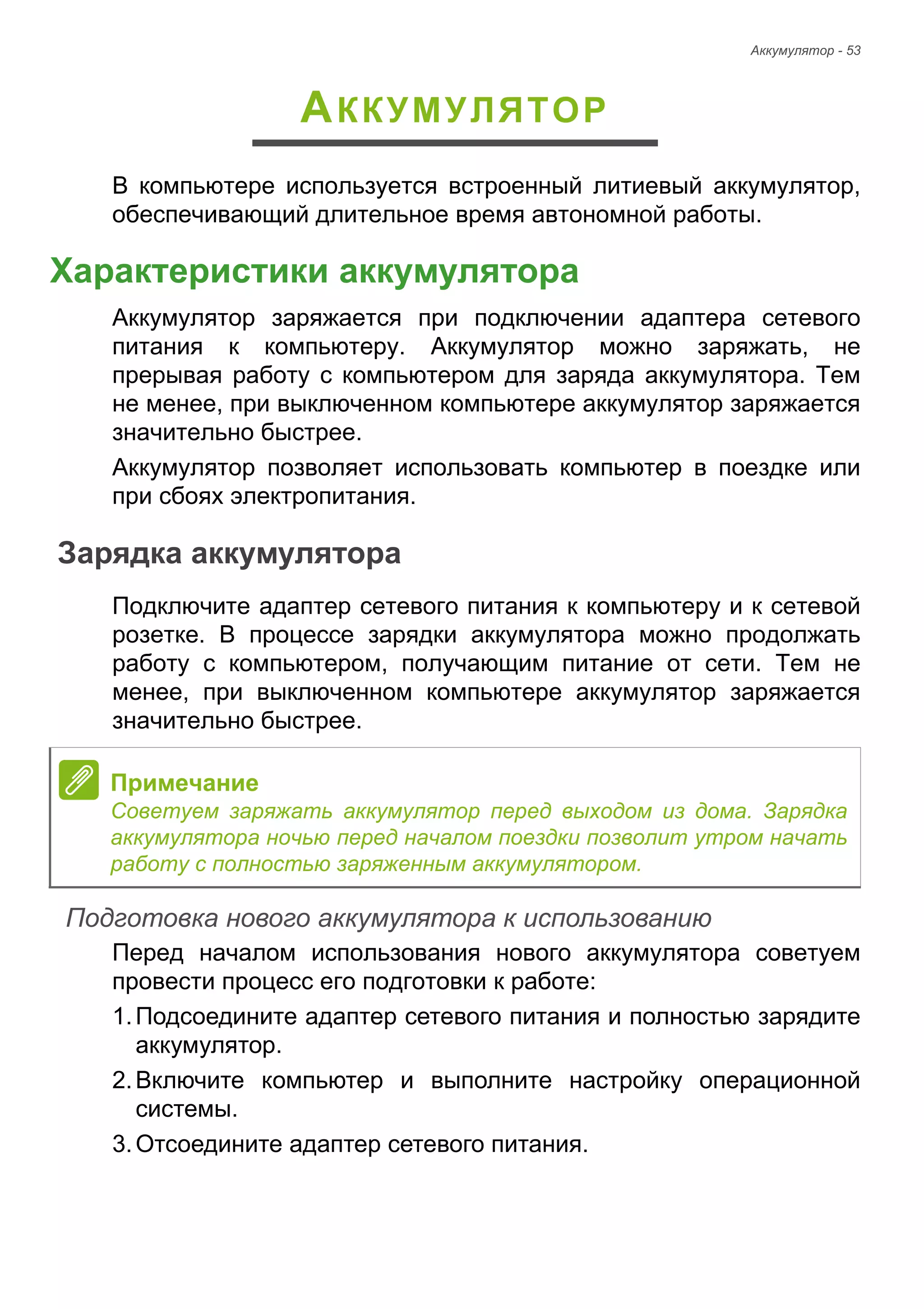 Аккумулятор - 53 
АККУМУЛЯТОР 
В компьютере используется встроенный литиевый аккумулятор, 
обеспечивающий длительное время автономной работы. 
Характеристики аккумулятора 
Аккумулятор заряжается при подключении адаптера сетевого 
питания к компьютеру. Аккумулятор можно заряжать, не 
прерывая работу с компьютером для заряда аккумулятора. Тем 
не менее, при выключенном компьютере аккумулятор заряжается 
значительно быстрее. 
Аккумулятор позволяет использовать компьютер в поездке или 
при сбоях электропитания. 
Зарядка аккумулятора 
Подключите адаптер сетевого питания к компьютеру и к сетевой 
розетке. В процессе зарядки аккумулятора можно продолжать 
работу с компьютером, получающим питание от сети. Тем не 
менее, при выключенном компьютере аккумулятор заряжается 
значительно быстрее. 
Подготовка нового аккумулятора к использованию 
Перед началом использования нового аккумулятора советуем 
провести процесс его подготовки к работе: 
1. Подсоедините адаптер сетевого питания и полностью зарядите 
аккумулятор. 
2. Включите компьютер и выполните настройку операционной 
системы. 
3. Отсоедините адаптер сетевого питания. 
Примечание 
Советуем заряжать аккумулятор перед выходом из дома. Зарядка 
аккумулятора ночью перед началом поездки позволит утром начать 
работу с полностью заряженным аккумулятором. 
 