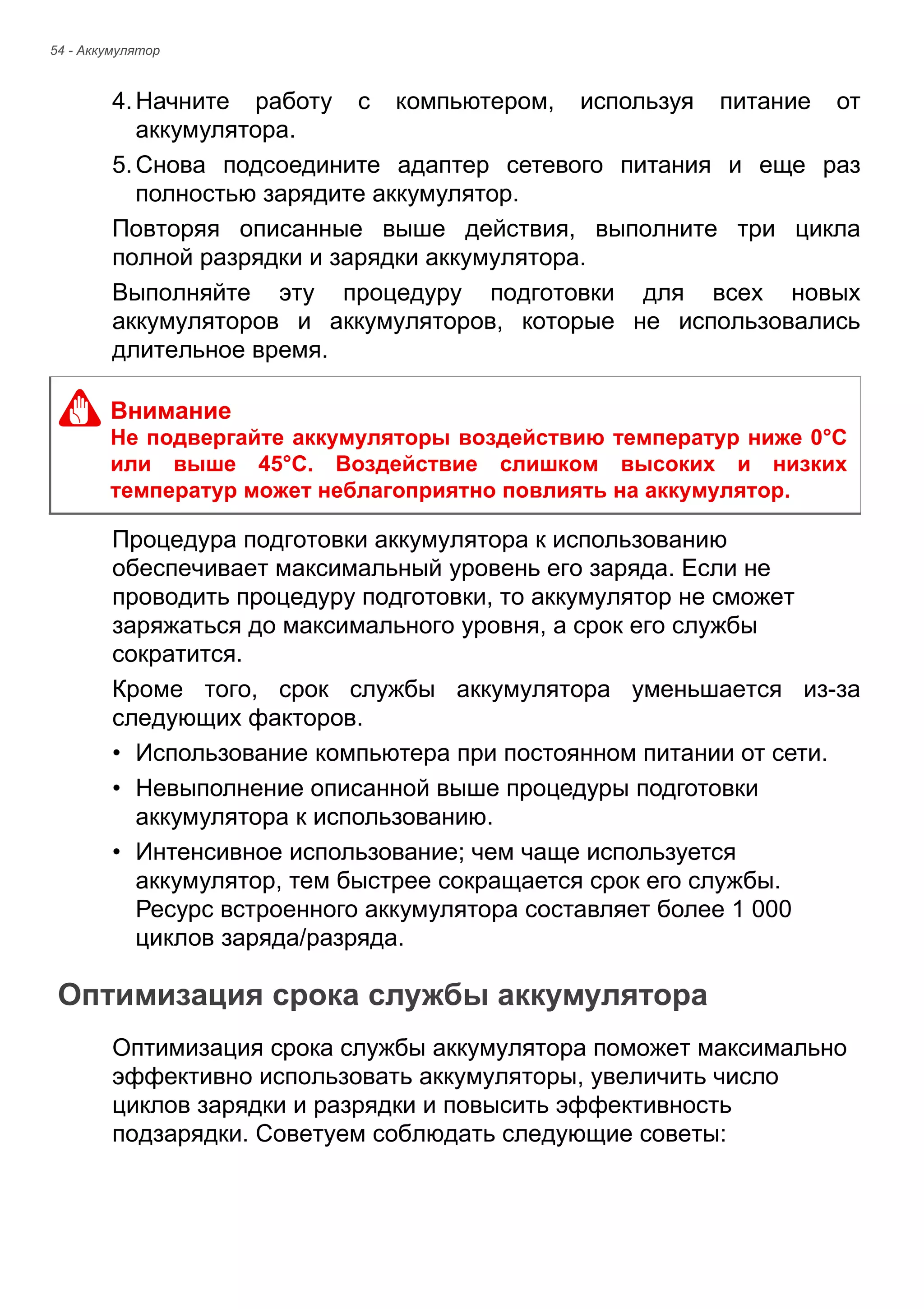 54 - Аккумулятор 
4. Начните работу с компьютером, используя питание от 
аккумулятора. 
5. Снова подсоедините адаптер сетевого питания и еще раз 
полностью зарядите аккумулятор. 
Повторяя описанные выше действия, выполните три цикла 
полной разрядки и зарядки аккумулятора. 
Выполняйте эту процедуру подготовки для всех новых 
аккумуляторов и аккумуляторов, которые не использовались 
длительное время. 
Процедура подготовки аккумулятора к использованию 
обеспечивает максимальный уровень его заряда. Если не 
проводить процедуру подготовки, то аккумулятор не сможет 
заряжаться до максимального уровня, а срок его службы 
сократится. 
Кроме того, срок службы аккумулятора уменьшается из-за 
следующих факторов. 
• Использование компьютера при постоянном питании от сети. 
• Невыполнение описанной выше процедуры подготовки 
аккумулятора к использованию. 
• Интенсивное использование; чем чаще используется 
аккумулятор, тем быстрее сокращается срок его службы. 
Ресурс встроенного аккумулятора составляет более 1 000 
циклов заряда/разряда. 
Оптимизация срока службы аккумулятора 
Оптимизация срока службы аккумулятора поможет максимально 
эффективно использовать аккумуляторы, увеличить число 
циклов зарядки и разрядки и повысить эффективность 
подзарядки. Советуем соблюдать следующие советы: 
Внимание 
Не подвергайте аккумуляторы воздействию температур ниже 0°C 
или выше 45°C. Воздействие слишком высоких и низких 
температур может неблагоприятно повлиять на аккумулятор. 
 