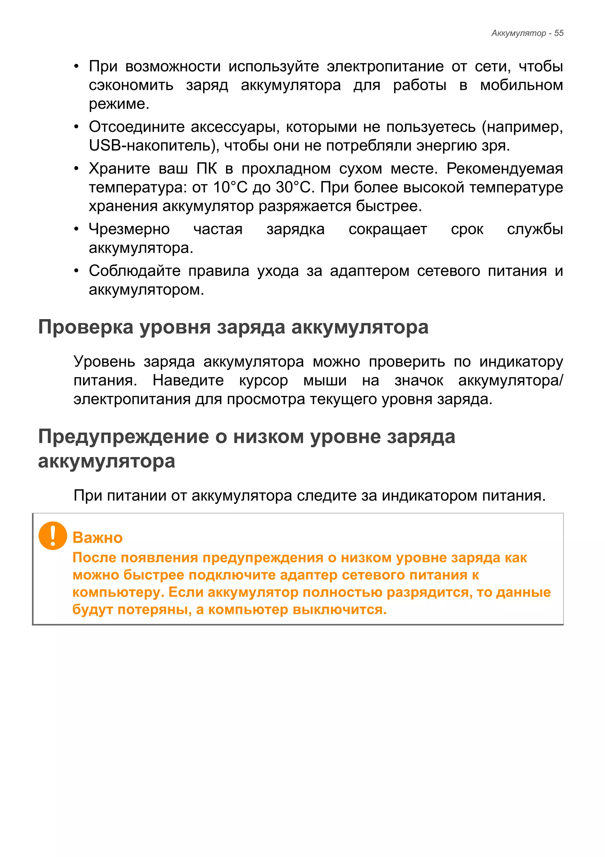 Аккумулятор - 55 
• При возможности используйте электропитание от сети, чтобы 
сэкономить заряд аккумулятора для работы в мобильном 
режиме. 
• Отсоедините аксессуары, которыми не пользуетесь (например, 
USB-накопитель), чтобы они не потребляли энергию зря. 
• Храните ваш ПК в прохладном сухом месте. Рекомендуемая 
температура: от 10°C до 30°C. При более высокой температуре 
хранения аккумулятор разряжается быстрее. 
• Чрезмерно частая зарядка сокращает срок службы 
аккумулятора. 
• Соблюдайте правила ухода за адаптером сетевого питания и 
аккумулятором. 
Проверка уровня заряда аккумулятора 
Уровень заряда аккумулятора можно проверить по индикатору 
питания. Наведите курсор мыши на значок аккумулятора/ 
электропитания для просмотра текущего уровня заряда. 
Предупреждение о низком уровне заряда аккумулятора 
При питании от аккумулятора следите за индикатором питания. 
Важно 
После появления предупреждения о низком уровне заряда как 
можно быстрее подключите адаптер сетевого питания к 
компьютеру. Если аккумулятор полностью разрядится, то данные 
будут потеряны, а компьютер выключится. 
 