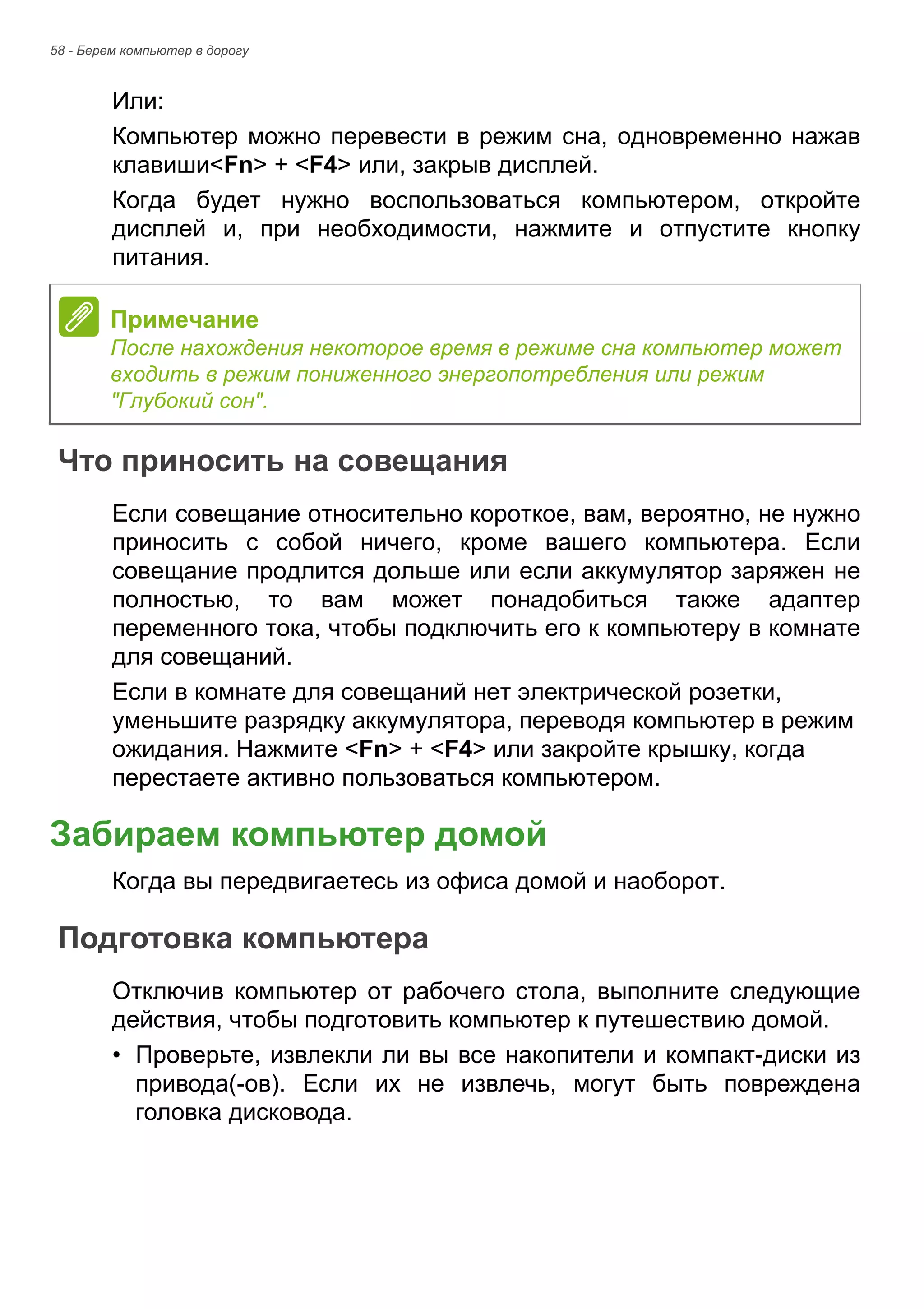 58 - Берем компьютер в дорогу 
Или: 
Компьютер можно перевести в режим сна, одновременно нажав 
клавиши<Fn> + <F4> или, закрыв дисплей. 
Когда будет нужно воспользоваться компьютером, откройте 
дисплей и, при необходимости, нажмите и отпустите кнопку 
питания. 
Что приносить на совещания 
Если совещание относительно короткое, вам, вероятно, не нужно 
приносить с собой ничего, кроме вашего компьютера. Если 
совещание продлится дольше или если аккумулятор заряжен не 
полностью, то вам может понадобиться также адаптер 
переменного тока, чтобы подключить его к компьютеру в комнате 
для совещаний. 
Если в комнате для совещаний нет электрической розетки, 
уменьшите разрядку аккумулятора, переводя компьютер в режим 
ожидания. Нажмите <Fn> + <F4> или закройте крышку, когда 
перестаете активно пользоваться компьютером. 
Забираем компьютер домой 
Когда вы передвигаетесь из офиса домой и наоборот. 
Подготовка компьютера 
Отключив компьютер от рабочего стола, выполните следующие 
действия, чтобы подготовить компьютер к путешествию домой. 
• Проверьте, извлекли ли вы все накопители и компакт-диски из 
привода(-ов). Если их не извлечь, могут быть повреждена 
головка дисковода. 
Примечание 
После нахождения некоторое время в режиме сна компьютер может 
входить в режим пониженного энергопотребления или режим 
"Глубокий сон". 
 