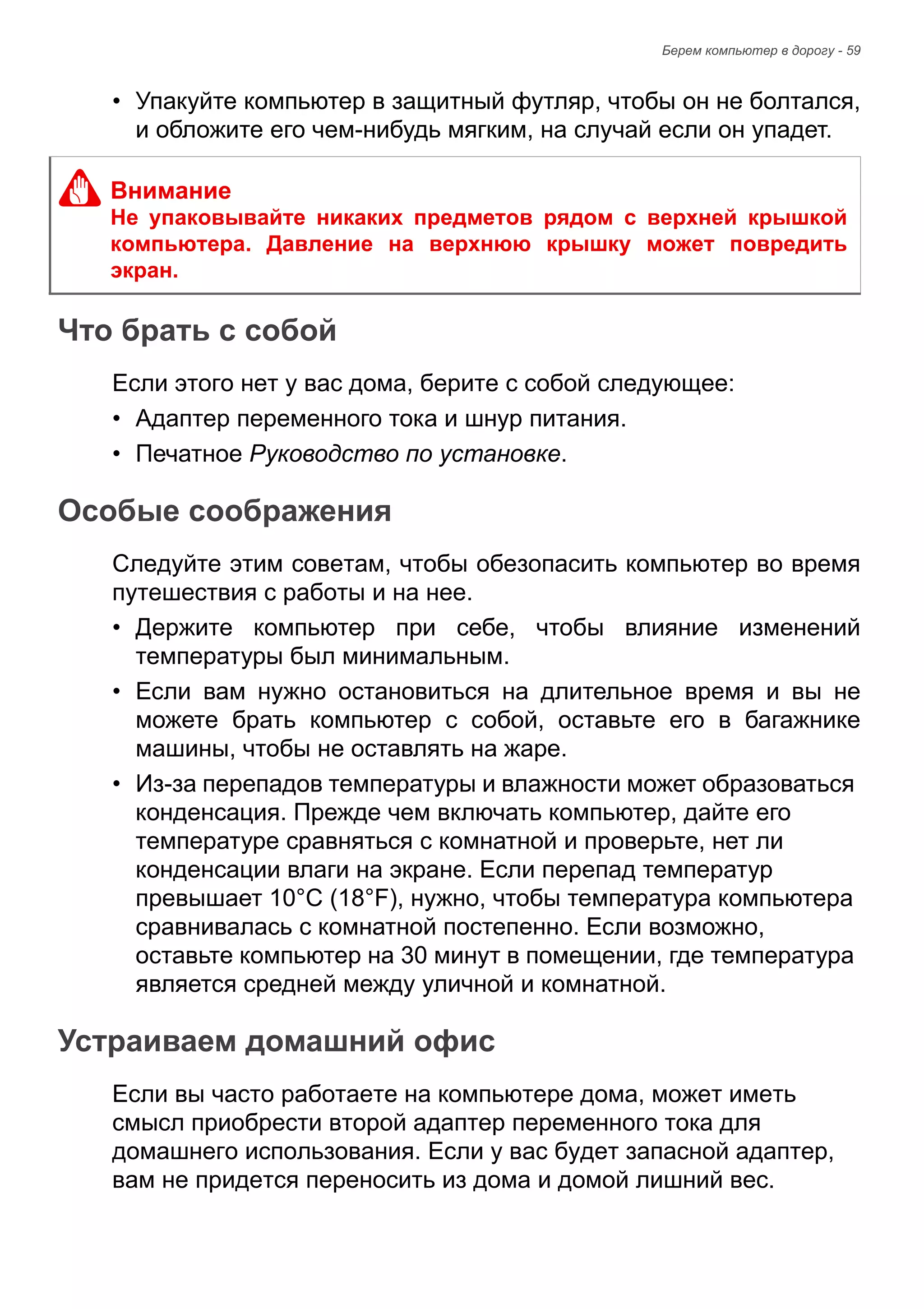 Берем компьютер в дорогу - 59 
• Упакуйте компьютер в защитный футляр, чтобы он не болтался, 
и обложите его чем-нибудь мягким, на случай если он упадет. 
Что брать с собой 
Если этого нет у вас дома, берите с собой следующее: 
• Адаптер переменного тока и шнур питания. 
• Печатное Руководство по установке. 
Особые соображения 
Следуйте этим советам, чтобы обезопасить компьютер во время 
путешествия с работы и на нее. 
• Держите компьютер при себе, чтобы влияние изменений 
температуры был минимальным. 
• Если вам нужно остановиться на длительное время и вы не 
можете брать компьютер с собой, оставьте его в багажнике 
машины, чтобы не оставлять на жаре. 
• Из-за перепадов температуры и влажности может образоваться 
конденсация. Прежде чем включать компьютер, дайте его 
температуре сравняться с комнатной и проверьте, нет ли 
конденсации влаги на экране. Если перепад температур 
превышает 10°C (18°F), нужно, чтобы температура компьютера 
сравнивалась с комнатной постепенно. Если возможно, 
оставьте компьютер на 30 минут в помещении, где температура 
является средней между уличной и комнатной. 
Устраиваем домашний офис 
Если вы часто работаете на компьютере дома, может иметь 
смысл приобрести второй адаптер переменного тока для 
домашнего использования. Если у вас будет запасной адаптер, 
вам не придется переносить из дома и домой лишний вес. 
Внимание 
Не упаковывайте никаких предметов рядом с верхней крышкой 
компьютера. Давление на верхнюю крышку может повредить 
экран. 
 