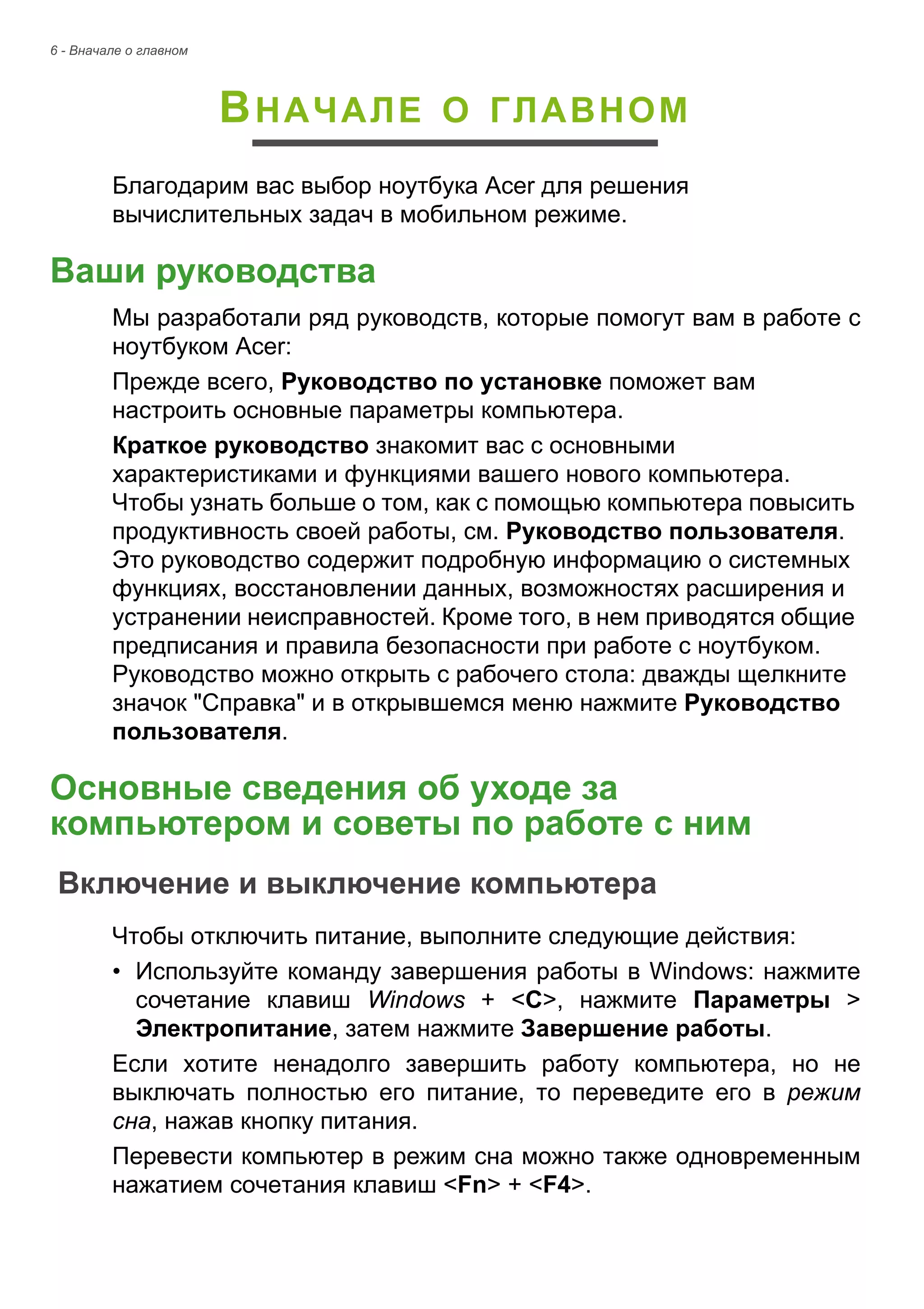 6 - Вначале о главном 
ВНАЧАЛЕ О ГЛАВНОМ 
Благодарим вас выбор ноутбука Acer для решения 
вычислительных задач в мобильном режиме. 
Ваши руководства 
Мы разработали ряд руководств, которые помогут вам в работе с 
ноутбуком Acer: 
Прежде всего, Руководство по установке поможет вам 
настроить основные параметры компьютера. 
Краткое руководство знакомит вас с основными 
характеристиками и функциями вашего нового компьютера. 
Чтобы узнать больше о том, как с помощью компьютера повысить 
продуктивность своей работы, см. Руководство пользователя. 
Это руководство содержит подробную информацию о системных 
функциях, восстановлении данных, возможностях расширения и 
устранении неисправностей. Кроме того, в нем приводятся общие 
предписания и правила безопасности при работе с ноутбуком. 
Руководство можно открыть с рабочего стола: дважды щелкните 
значок "Справка" и в открывшемся меню нажмите Руководство 
пользователя. 
Основные сведения об уходе за компьютером и советы по работе с ним 
Включение и выключение компьютера 
Чтобы отключить питание, выполните следующие действия: 
• Используйте команду завершения работы в Windows: нажмите 
сочетание клавиш Windows + <C>, нажмите Параметры > 
Электропитание, затем нажмите Завершение работы. 
Если хотите ненадолго завершить работу компьютера, но не 
выключать полностью его питание, то переведите его в режим 
сна, нажав кнопку питания. 
Перевести компьютер в режим сна можно также одновременным 
нажатием сочетания клавиш <Fn> + <F4>. 
 