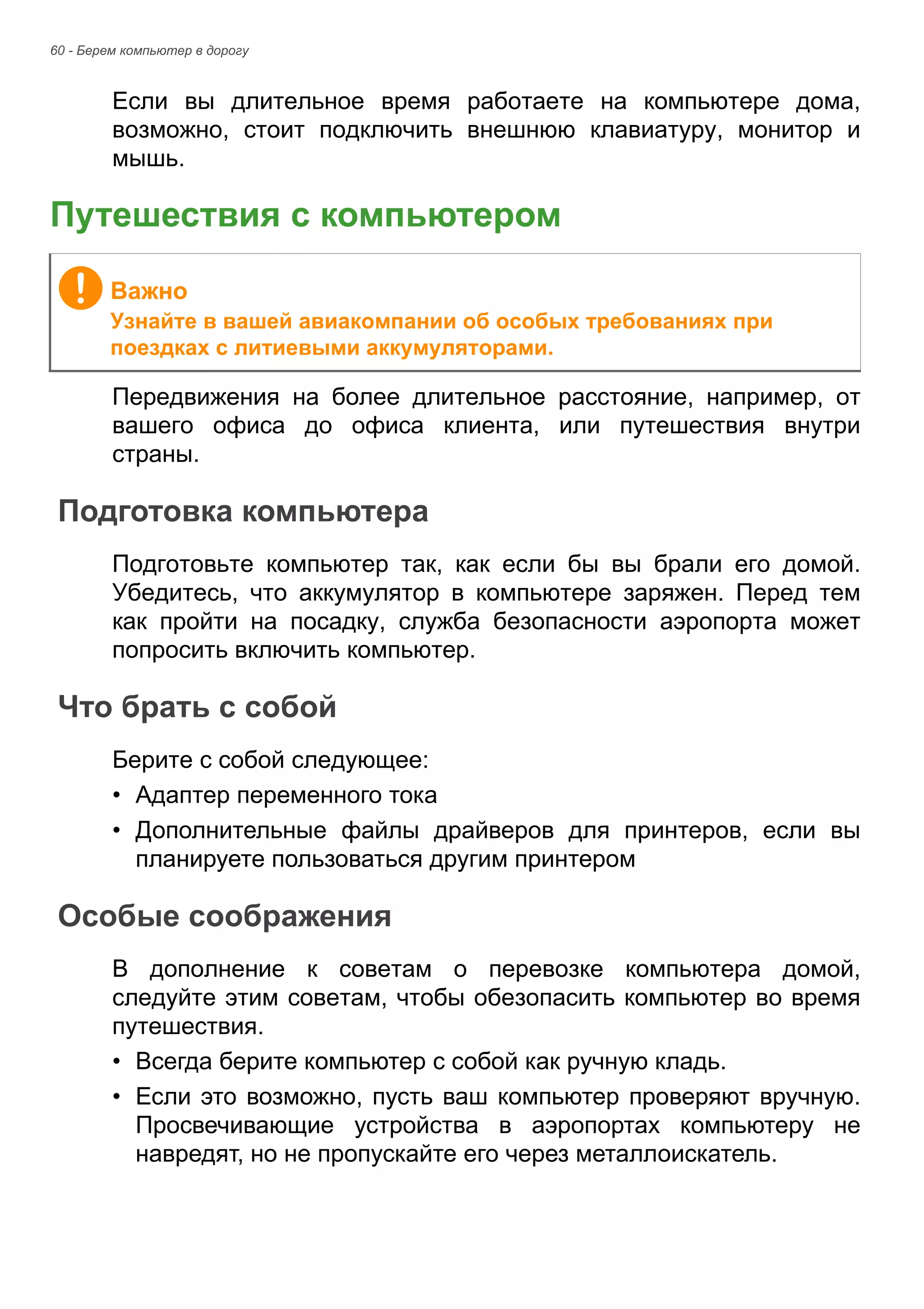 60 - Берем компьютер в дорогу 
Если вы длительное время работаете на компьютере дома, 
возможно, стоит подключить внешнюю клавиатуру, монитор и 
мышь. 
Путешествия с компьютером 
Передвижения на более длительное расстояние, например, от 
вашего офиса до офиса клиента, или путешествия внутри 
страны. 
Подготовка компьютера 
Подготовьте компьютер так, как если бы вы брали его домой. 
Убедитесь, что аккумулятор в компьютере заряжен. Перед тем 
как пройти на посадку, служба безопасности аэропорта может 
попросить включить компьютер. 
Что брать с собой 
Берите с собой следующее: 
• Адаптер переменного тока 
• Дополнительные файлы драйверов для принтеров, если вы 
планируете пользоваться другим принтером 
Особые соображения 
В дополнение к советам о перевозке компьютера домой, 
следуйте этим советам, чтобы обезопасить компьютер во время 
путешествия. 
• Всегда берите компьютер с собой как ручную кладь. 
• Если это возможно, пусть ваш компьютер проверяют вручную. 
Просвечивающие устройства в аэропортах компьютеру не 
навредят, но не пропускайте его через металлоискатель. 
Важно 
Узнайте в вашей авиакомпании об особых требованиях при 
поездках с литиевыми аккумуляторами. 
 