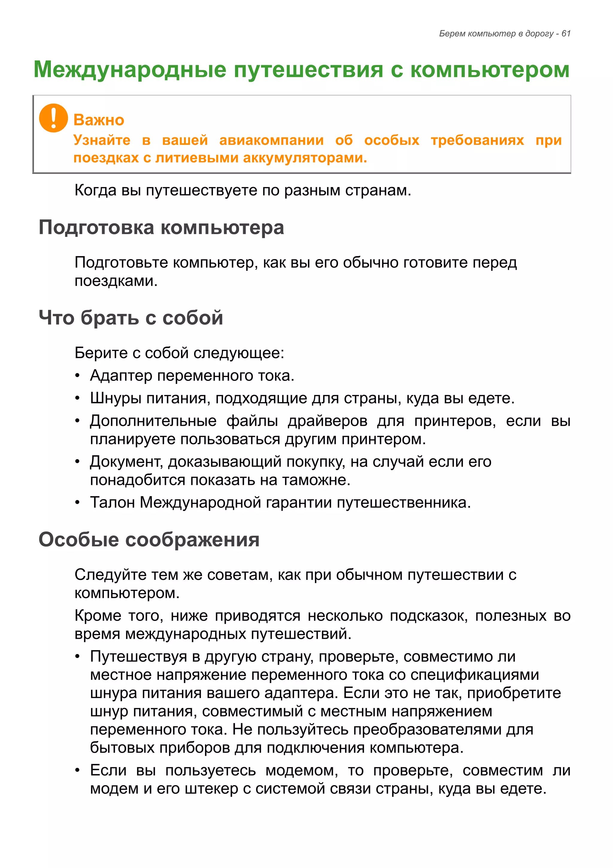 Берем компьютер в дорогу - 61 
Международные путешествия с компьютером 
Когда вы путешествуете по разным странам. 
Подготовка компьютера 
Подготовьте компьютер, как вы его обычно готовите перед 
поездками. 
Что брать с собой 
Берите с собой следующее: 
• Адаптер переменного тока. 
• Шнуры питания, подходящие для страны, куда вы едете. 
• Дополнительные файлы драйверов для принтеров, если вы 
планируете пользоваться другим принтером. 
• Документ, доказывающий покупку, на случай если его 
понадобится показать на таможне. 
• Талон Международной гарантии путешественника. 
Особые соображения 
Следуйте тем же советам, как при обычном путешествии с 
компьютером. 
Кроме того, ниже приводятся несколько подсказок, полезных во 
время международных путешествий. 
• Путешествуя в другую страну, проверьте, совместимо ли 
местное напряжение переменного тока со спецификациями 
шнура питания вашего адаптера. Если это не так, приобретите 
шнур питания, совместимый с местным напряжением 
переменного тока. Не пользуйтесь преобразователями для 
бытовых приборов для подключения компьютера. 
• Если вы пользуетесь модемом, то проверьте, совместим ли 
модем и его штекер с системой связи страны, куда вы едете. 
Важно 
Узнайте в вашей авиакомпании об особых требованиях при 
поездках с литиевыми аккумуляторами. 
 