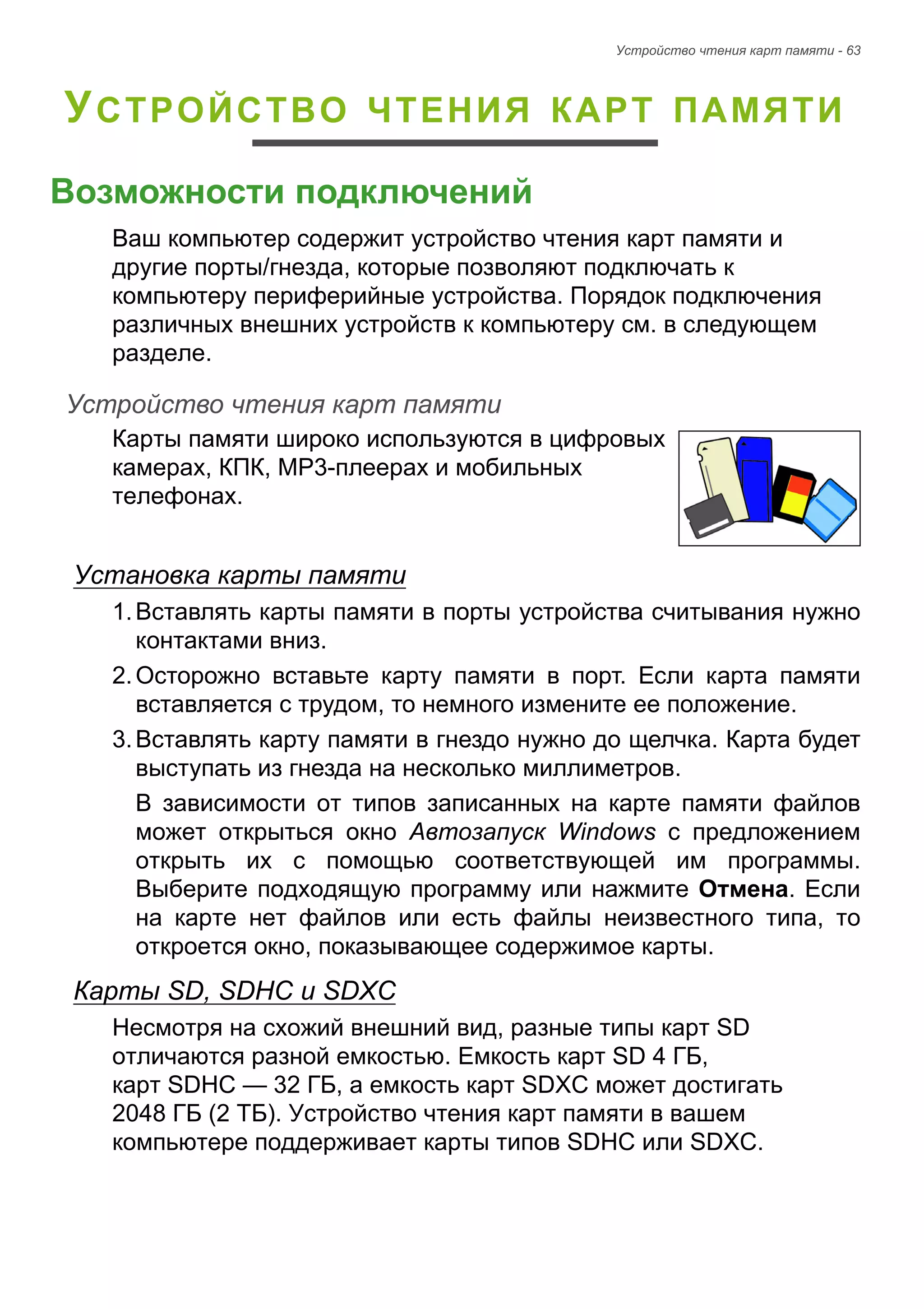 Устройство чтения карт памяти - 63 
УСТРОЙСТВО ЧТЕНИЯ КАРТ ПАМЯТИ 
Возможности подключений 
Ваш компьютер содержит устройство чтения карт памяти и 
другие порты/гнезда, которые позволяют подключать к 
компьютеру периферийные устройства. Порядок подключения 
различных внешних устройств к компьютеру см. в следующем 
разделе. 
Устройство чтения карт памяти 
Карты памяти широко используются в цифровых 
камерах, КПК, MP3-плеерах и мобильных 
телефонах. 
Установка карты памяти 
1. Вставлять карты памяти в порты устройства считывания нужно 
контактами вниз. 
2. Осторожно вставьте карту памяти в порт. Если карта памяти 
вставляется с трудом, то немного измените ее положение. 
3. Вставлять карту памяти в гнездо нужно до щелчка. Карта будет 
выступать из гнезда на несколько миллиметров. 
В зависимости от типов записанных на карте памяти файлов 
может открыться окно Автозапуск Windows с предложением 
открыть их с помощью соответствующей им программы. 
Выберите подходящую программу или нажмите Отмена. Если 
на карте нет файлов или есть файлы неизвестного типа, то 
откроется окно, показывающее содержимое карты. 
Карты SD, SDHC и SDXC 
Несмотря на схожий внешний вид, разные типы карт SD 
отличаются разной емкостью. Емкость карт SD 4 ГБ, 
карт SDHC — 32 ГБ, а емкость карт SDXC может достигать 
2048 ГБ (2 ТБ). Устройство чтения карт памяти в вашем 
компьютере поддерживает карты типов SDHC или SDXC. 
 