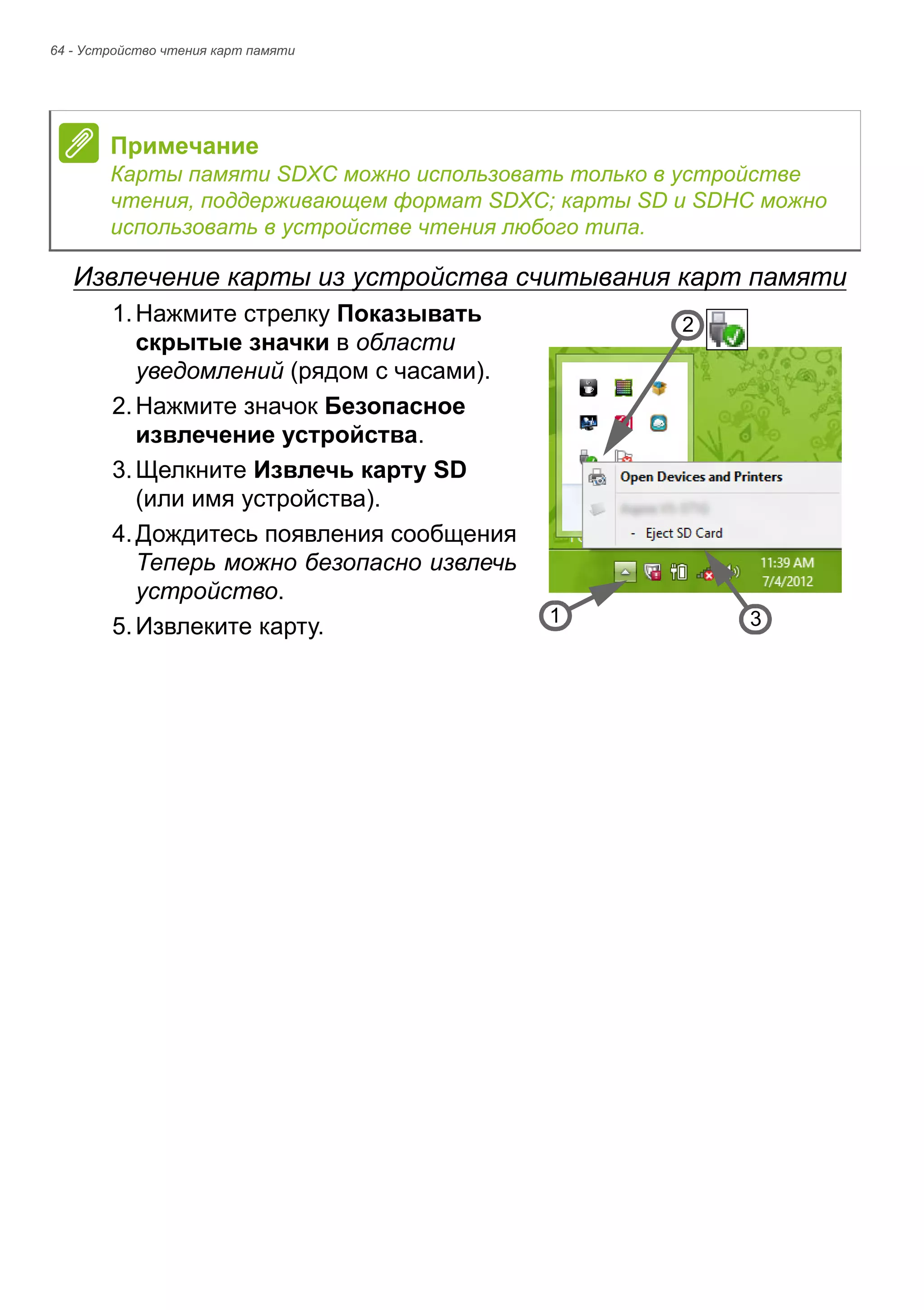 64 - Устройство чтения карт памяти 
Извлечение карты из устройства считывания карт памяти 
1. Нажмите стрелку Показывать 
скрытые значки в области 
уведомлений (рядом с часами). 
2. Нажмите значок Безопасное 
извлечение устройства. 
3. Щелкните Извлечь карту SD 
(или имя устройства). 
4. Дождитесь появления сообщения 
Теперь можно безопасно извлечь 
устройство. 
5. Извлеките карту. 
Примечание 
Карты памяти SDXC можно использовать только в устройстве 
чтения, поддерживающем формат SDXC; карты SD и SDHC можно 
использовать в устройстве чтения любого типа. 
3 
2 
1 
 