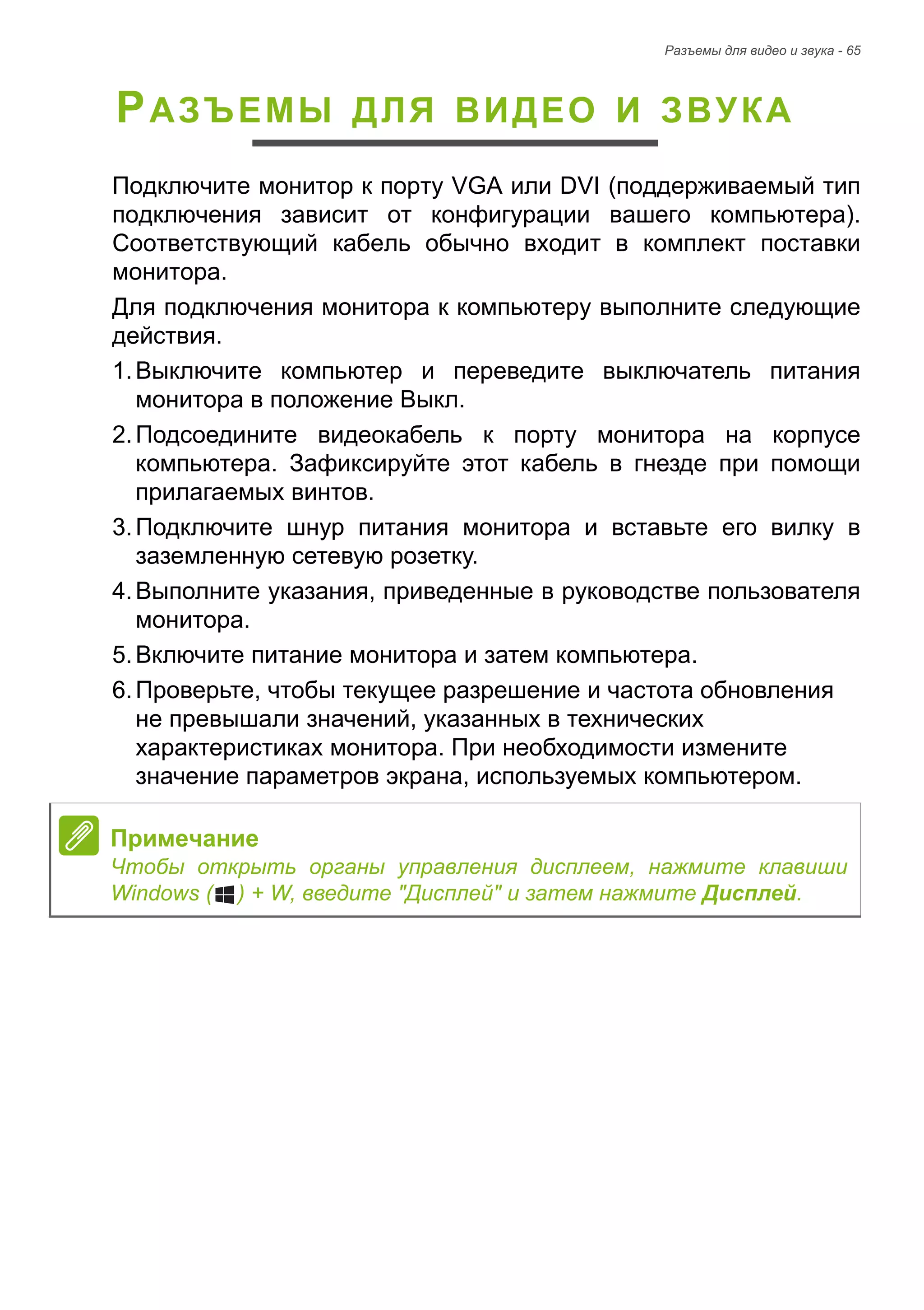 Разъемы для видео и звука - 65 
РАЗЪЕМЫ ДЛЯ ВИДЕО И ЗВУКА 
Подключите монитор к порту VGA или DVI (поддерживаемый тип 
подключения зависит от конфигурации вашего компьютера). 
Соответствующий кабель обычно входит в комплект поставки 
монитора. 
Для подключения монитора к компьютеру выполните следующие 
действия. 
1. Выключите компьютер и переведите выключатель питания 
монитора в положение Выкл. 
2. Подсоедините видеокабель к порту монитора на корпусе 
компьютера. Зафиксируйте этот кабель в гнезде при помощи 
прилагаемых винтов. 
3. Подключите шнур питания монитора и вставьте его вилку в 
заземленную сетевую розетку. 
4. Выполните указания, приведенные в руководстве пользователя 
монитора. 
5. Включите питание монитора и затем компьютера. 
6. Проверьте, чтобы текущее разрешение и частота обновления 
не превышали значений, указанных в технических 
характеристиках монитора. При необходимости измените 
значение параметров экрана, используемых компьютером. 
Примечание 
Чтобы открыть органы управления дисплеем, нажмите клавиши 
Windows ( ) + W, введите "Дисплей" и затем нажмите Дисплей. 
 